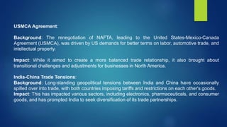 USMCA Agreement:
Background: The renegotiation of NAFTA, leading to the United States-Mexico-Canada
Agreement (USMCA), was driven by US demands for better terms on labor, automotive trade, and
intellectual property.
Impact: While it aimed to create a more balanced trade relationship, it also brought about
transitional challenges and adjustments for businesses in North America.
India-China Trade Tensions:
Background: Long-standing geopolitical tensions between India and China have occasionally
spilled over into trade, with both countries imposing tariffs and restrictions on each other's goods.
Impact: This has impacted various sectors, including electronics, pharmaceuticals, and consumer
goods, and has prompted India to seek diversification of its trade partnerships.
 