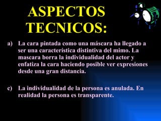 ASPECTOS TECNICOS: La cara pintada como una máscara ha llegado a ser una característica distintiva del mimo. La mascara borra la individualidad del actor y enfatiza la cara haciendo posible ver expresiones desde una gran distancia. La individualidad de la persona es anulada. En realidad la persona es transparente.  