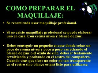 COMO PREPARAR EL MAQUILLAJE: Se recomienda usar maquillaje profesional. Si no existe maquillaje profesional se puede elaborar uno en casa. Con crema nivea y blanco de zinc. Debes conseguir un pequeño envase donde echas un poco de crema nivea y poco a poco vas echando el blanco de zinc o el óxido de zinc, debes ir lentamente revolviendo y probando en el rostro del compañero.  Cuando veas que tiene un color no tan transparente en el rostro sino blanco estará listo para utilizarse.  