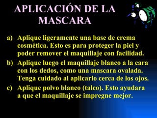 APLICACIÓN DE LA MASCARA Aplique ligeramente una base de crema cosmética. Esto es para proteger la piel y poder remover el maquillaje con facilidad. Aplique luego el maquillaje blanco a la cara con los dedos, como una mascara ovalada. Tenga cuidado al aplicarlo cerca de los ojos. Aplique polvo blanco (talco). Esto ayudara a que el maquillaje se impregne mejor. 