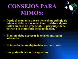 CONSEJOS PARA MIMOS: Desde el momento que se tiene el maquillaje de mimo se debe evitar mencionar palabra alguna (salvo en caso de urgencia). El personaje debe entrar a la atmósfera de la actuación. El mimo debe expresar la tensión muscular adecuada. El tamaño de un objeto debe ser constante. Los gestos deben ser exagerados. 