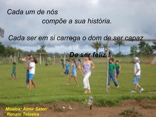 Cada um de nós compõe a sua história. De ser feliz ! Cada ser em si carrega o dom de ser capaz Música: Almir Sater/  Renato Teixeira . 
