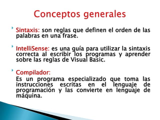 Sintaxis: son reglas que definen el orden de las palabras en una frase.IntelliSense: es una guía para utilizar la sintaxis correcta al escribir los programas y aprender sobre las reglas de Visual Basic.Compilador:	Es un programa especializado que toma las instrucciones escritas en el lenguaje de programación y las convierte en lenguaje de máquina. Conceptos generales