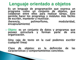 Lenguaje orientado a objetosEs un lenguaje de programación que expresa un programa como un conjunto de objetos, que colaboran entre ellos para realizar tareas. Esto permite hacer los programas y módulos más fáciles de escribir, mantener y reutilizar.   (herencia, polimorfismo, modularidad, encapsulamiento)Objeto: es un conjunto de datos y programas que poseen estructura y forman parte de una organización.(Una caja de texto en la cual podemos escribir cualquier línea)    Clase de objetos: es la definición de las características y comportamientos concretos. 