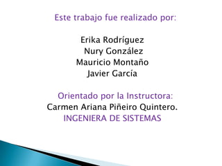 Este trabajo fue realizado por:Erika Rodríguez Nury GonzálezMauricio MontañoJavier GarcíaOrientado por la Instructora:Carmen Ariana Piñeiro Quintero.INGENIERA DE SISTEMAS