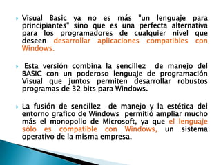 Visual Basic ya no es más "un lenguaje para principiantes" sino que es una perfecta alternativa para los programadores de cualquier nivel que deseen desarrollar aplicaciones compatibles con Windows. Esta versión combina la sencillez  de manejo del BASIC con un poderoso lenguaje de programación Visual que juntos permiten desarrollar robustos programas de 32 bits para Windows. La fusión de sencillez  de manejo y la estética del entorno grafico de Windows  permitió ampliar mucho más el monopolio de Microsoft, ya que el lenguaje sólo es compatible con Windows, un sistema operativo de la misma empresa. 