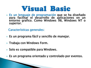 Visual  Basic Es un lenguaje de programación que se ha diseñado para facilitar el desarrollo de aplicaciones en un entorno grafico. Como Windows 98, Windows NT o superior.Características generales:Es un programa fácil y sencillo de manejar.Trabaja con Windows Form.Solo es compatible para Windows.Es un programa orientado y controlado por eventos.