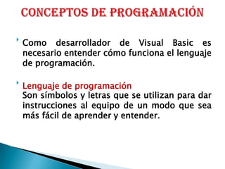 Conceptos de programación Como desarrollador de Visual Basic es necesario entender cómo funciona el lenguaje de programación.Lenguaje de programación	Son símbolos y letras que se utilizan para dar instrucciones al equipo de un modo que sea más fácil de aprender y entender. 