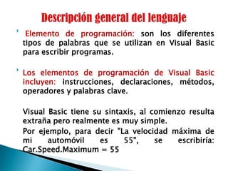Descripción general del lenguaje Elemento de programación: son los diferentes tipos de palabras que se utilizan en Visual Basic para escribir programas.Los elementos de programación de Visual Basic incluyen: instrucciones, declaraciones, métodos, operadores y palabras clave.	Visual Basic tiene su sintaxis, al comienzo resulta extraña pero realmente es muy simple.	Por ejemplo, para decir "La velocidad máxima de mi automóvil es 55", se escribiría: Car.Speed.Maximum = 55 