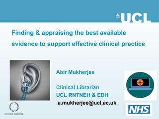 Finding & appraising the best available
evidence to support effective clinical practice
Abir Mukherjee
Clinical Librarian
UCL RNTNEH & EDH
a.mukherjee@ucl.ac.uk
 