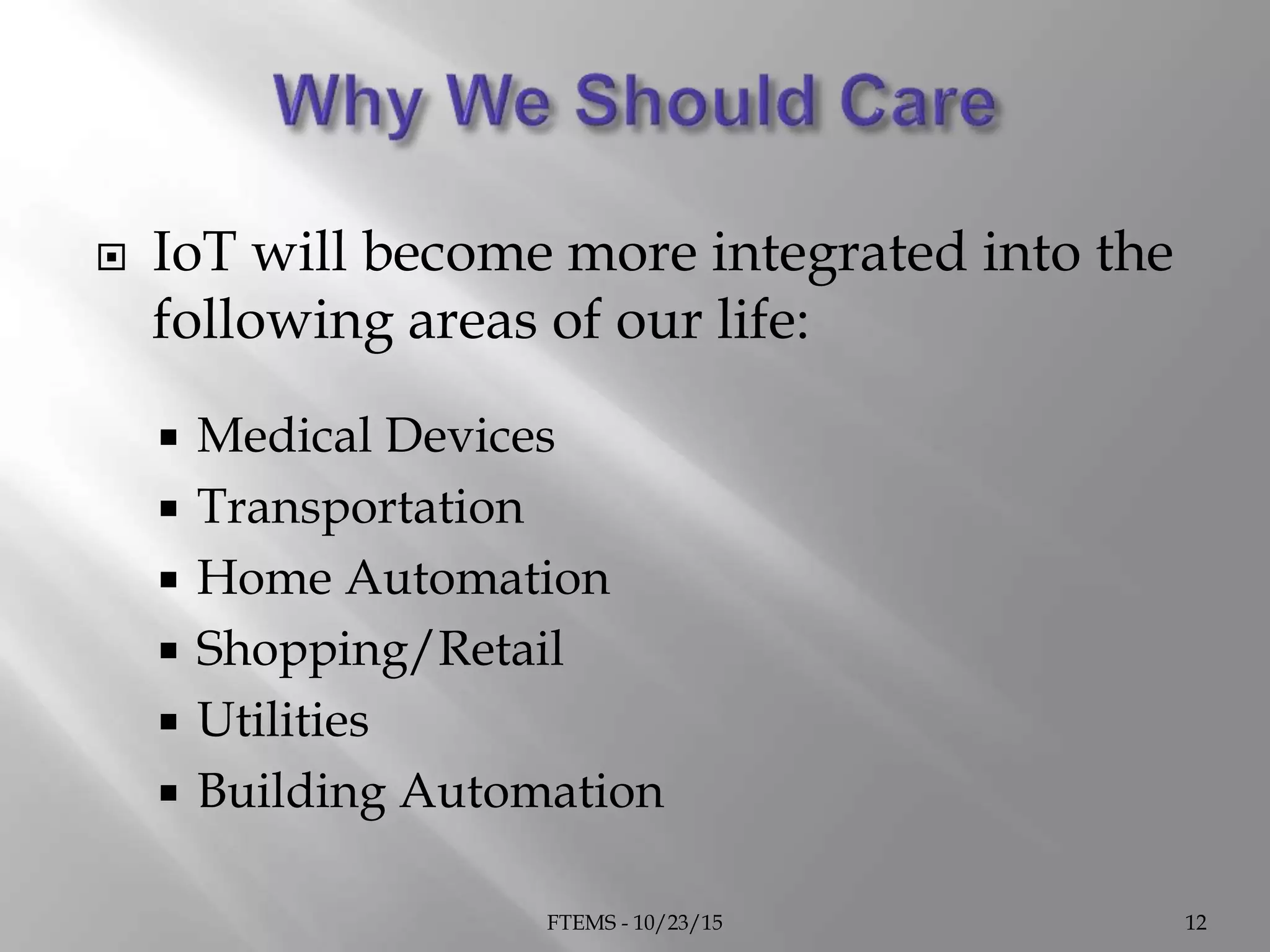  IoT will become more integrated into the
following areas of our life:
 Medical Devices
 Transportation
 Home Automation
 Shopping/Retail
 Utilities
 Building Automation
FTEMS - 10/23/15 12
 