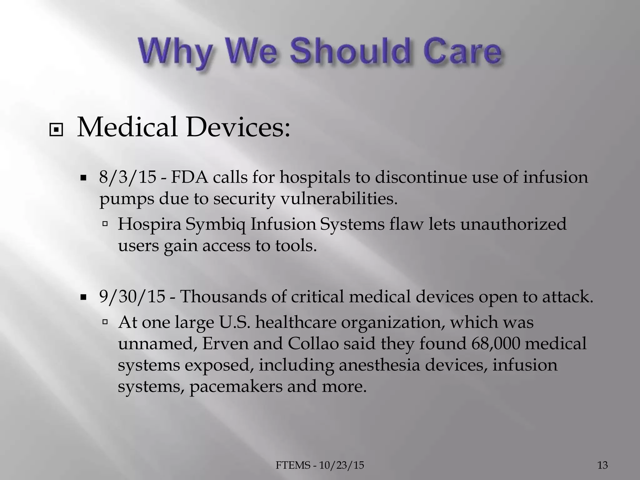  Medical Devices:
 8/3/15 - FDA calls for hospitals to discontinue use of infusion
pumps due to security vulnerabilities.
 Hospira Symbiq Infusion Systems flaw lets unauthorized
users gain access to tools.
 9/30/15 - Thousands of critical medical devices open to attack.
 At one large U.S. healthcare organization, which was
unnamed, Erven and Collao said they found 68,000 medical
systems exposed, including anesthesia devices, infusion
systems, pacemakers and more.
FTEMS - 10/23/15 13
 