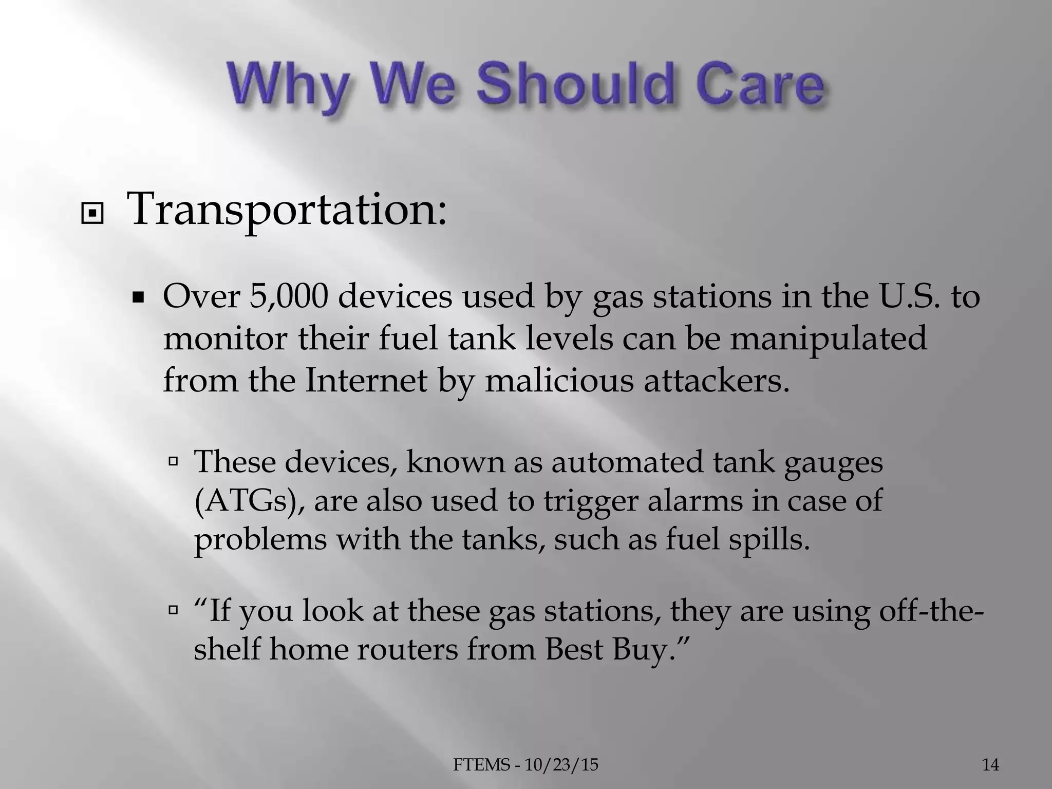  Transportation:
 Over 5,000 devices used by gas stations in the U.S. to
monitor their fuel tank levels can be manipulated
from the Internet by malicious attackers.
 These devices, known as automated tank gauges
(ATGs), are also used to trigger alarms in case of
problems with the tanks, such as fuel spills.
 “If you look at these gas stations, they are using off-the-
shelf home routers from Best Buy.”
FTEMS - 10/23/15 14
 