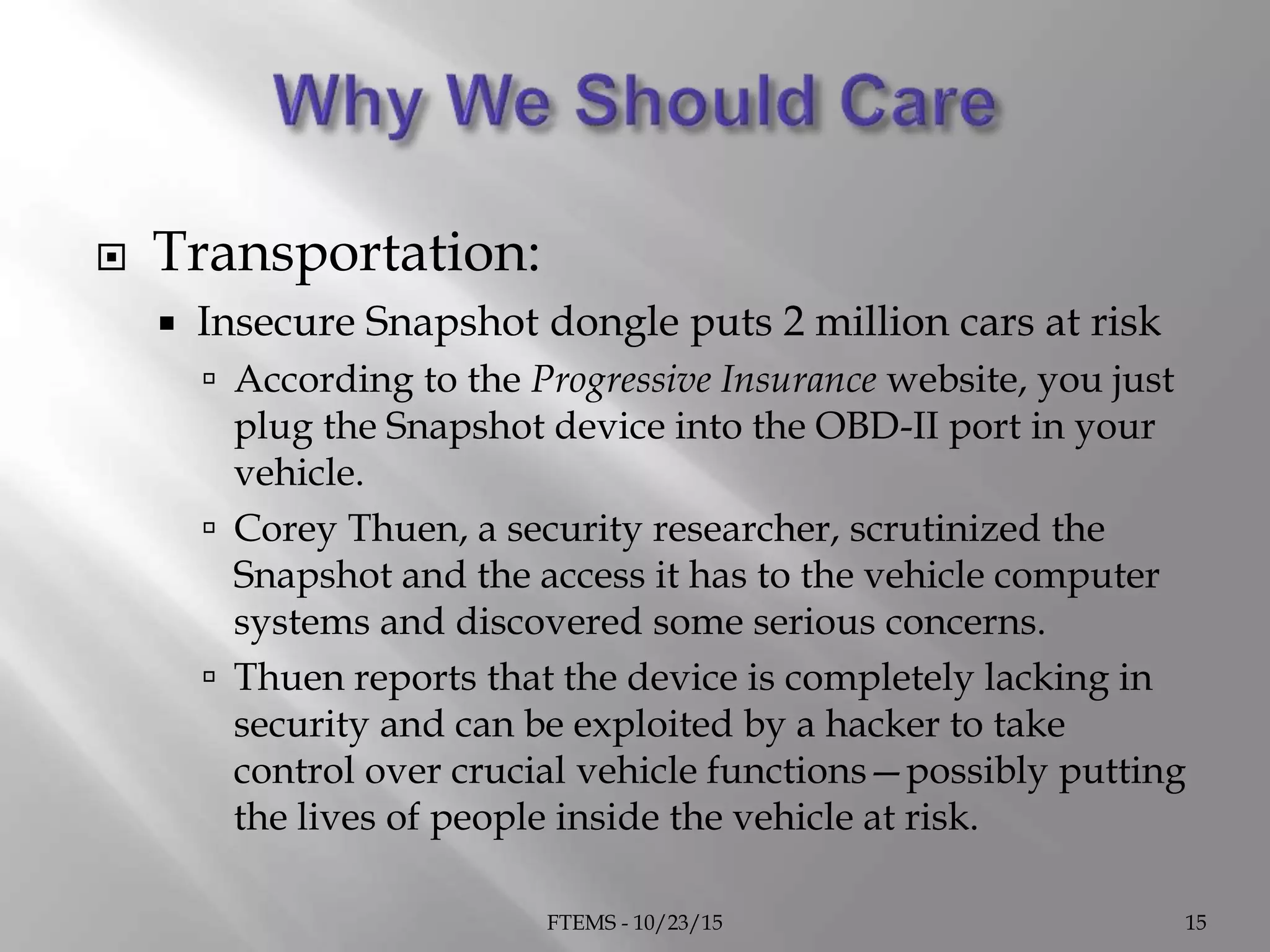  Transportation:
 Insecure Snapshot dongle puts 2 million cars at risk
 According to the Progressive Insurance website, you just
plug the Snapshot device into the OBD-II port in your
vehicle.
 Corey Thuen, a security researcher, scrutinized the
Snapshot and the access it has to the vehicle computer
systems and discovered some serious concerns.
 Thuen reports that the device is completely lacking in
security and can be exploited by a hacker to take
control over crucial vehicle functions—possibly putting
the lives of people inside the vehicle at risk.
FTEMS - 10/23/15 15
 
