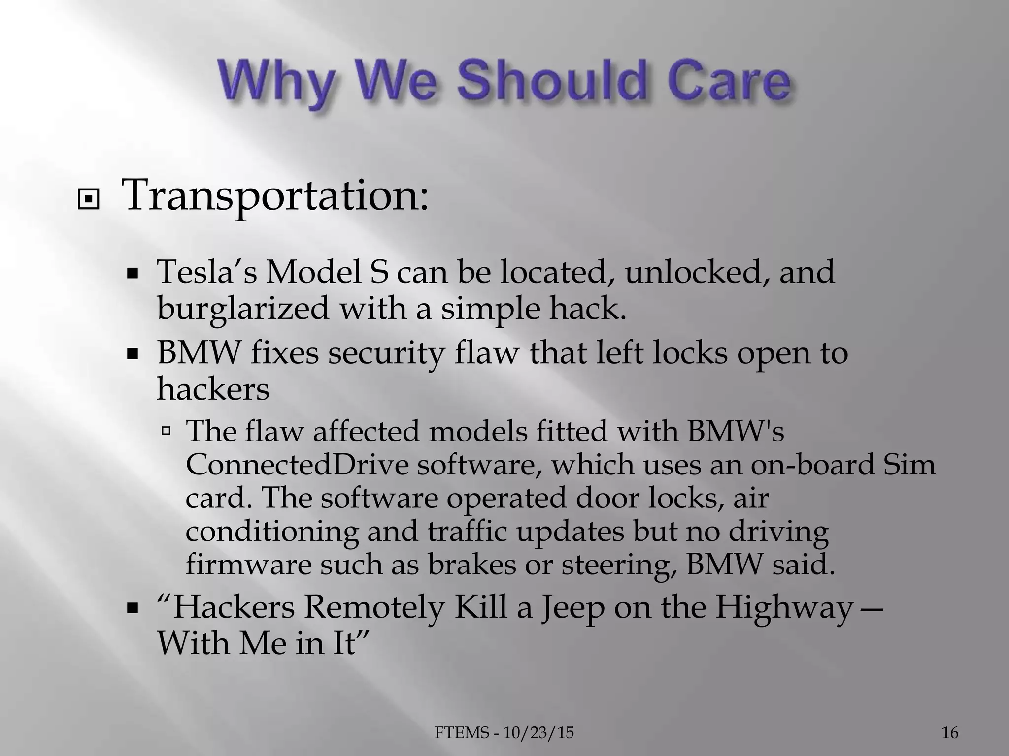  Transportation:
 Tesla’s Model S can be located, unlocked, and
burglarized with a simple hack.
 BMW fixes security flaw that left locks open to
hackers
 The flaw affected models fitted with BMW's
ConnectedDrive software, which uses an on-board Sim
card. The software operated door locks, air
conditioning and traffic updates but no driving
firmware such as brakes or steering, BMW said.
 “Hackers Remotely Kill a Jeep on the Highway—
With Me in It”
FTEMS - 10/23/15 16
 