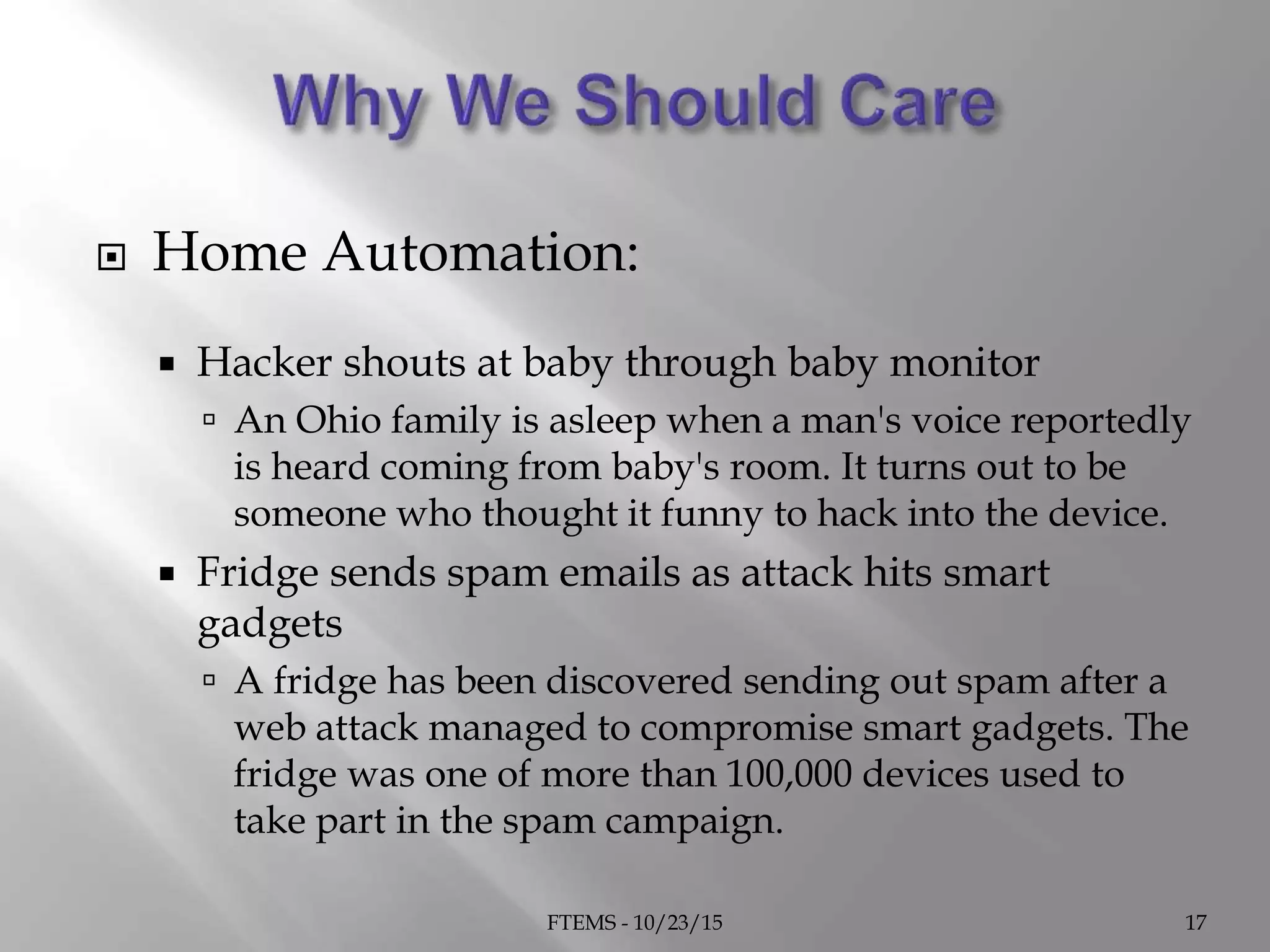  Home Automation:
 Hacker shouts at baby through baby monitor
 An Ohio family is asleep when a man's voice reportedly
is heard coming from baby's room. It turns out to be
someone who thought it funny to hack into the device.
 Fridge sends spam emails as attack hits smart
gadgets
 A fridge has been discovered sending out spam after a
web attack managed to compromise smart gadgets. The
fridge was one of more than 100,000 devices used to
take part in the spam campaign.
FTEMS - 10/23/15 17
 