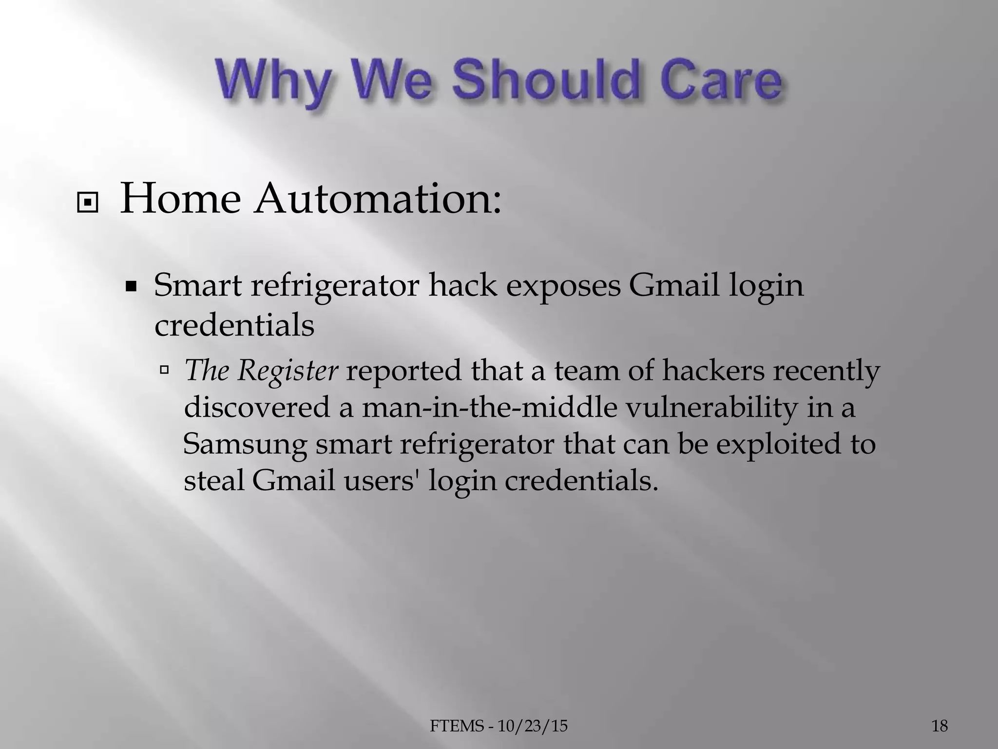  Home Automation:
 Smart refrigerator hack exposes Gmail login
credentials
 The Register reported that a team of hackers recently
discovered a man-in-the-middle vulnerability in a
Samsung smart refrigerator that can be exploited to
steal Gmail users' login credentials.
FTEMS - 10/23/15 18
 