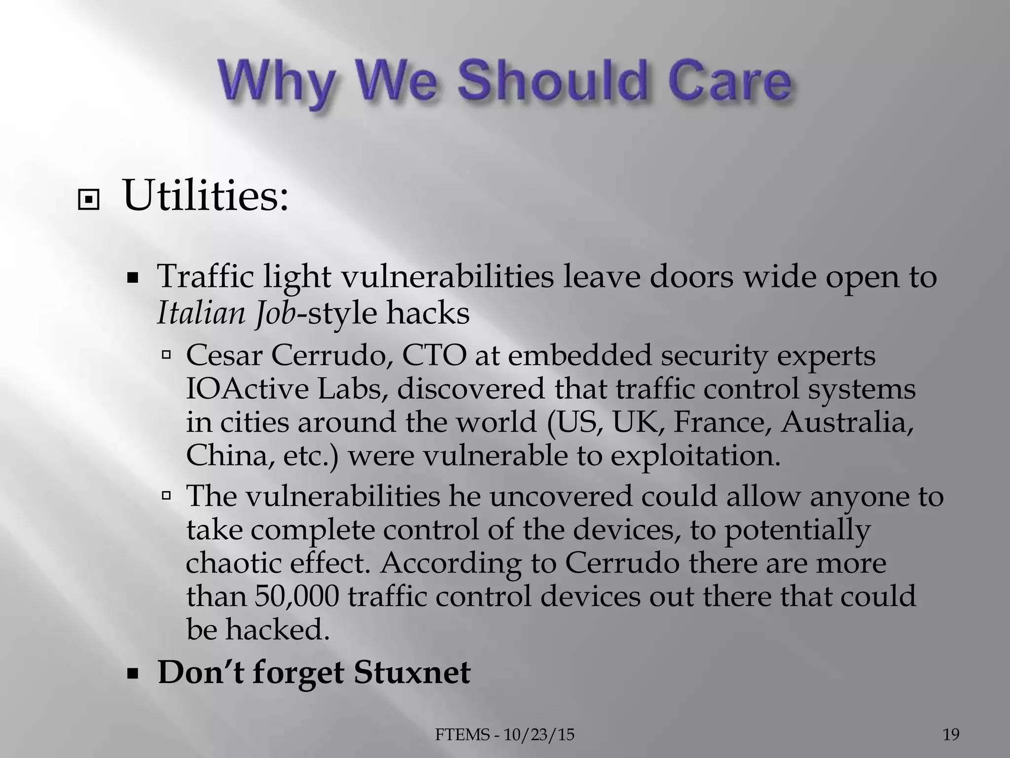  Utilities:
 Traffic light vulnerabilities leave doors wide open to
Italian Job-style hacks
 Cesar Cerrudo, CTO at embedded security experts
IOActive Labs, discovered that traffic control systems
in cities around the world (US, UK, France, Australia,
China, etc.) were vulnerable to exploitation.
 The vulnerabilities he uncovered could allow anyone to
take complete control of the devices, to potentially
chaotic effect. According to Cerrudo there are more
than 50,000 traffic control devices out there that could
be hacked.
 Don’t forget Stuxnet
FTEMS - 10/23/15 19
 
