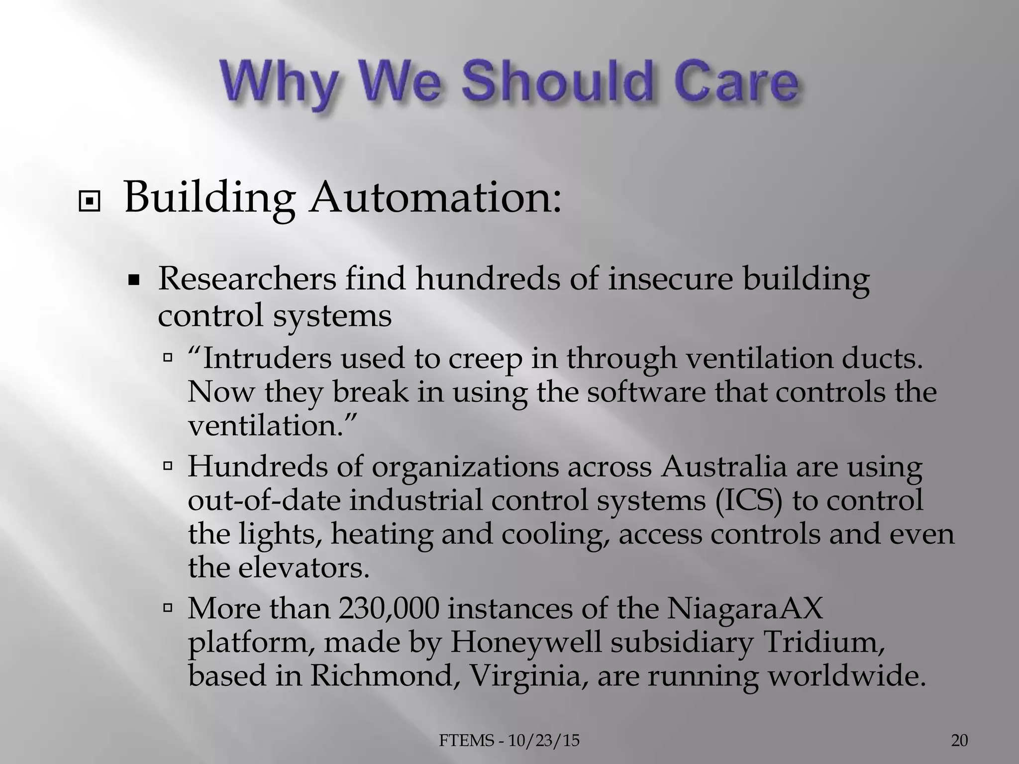  Building Automation:
 Researchers find hundreds of insecure building
control systems
 “Intruders used to creep in through ventilation ducts.
Now they break in using the software that controls the
ventilation.”
 Hundreds of organizations across Australia are using
out-of-date industrial control systems (ICS) to control
the lights, heating and cooling, access controls and even
the elevators.
 More than 230,000 instances of the NiagaraAX
platform, made by Honeywell subsidiary Tridium,
based in Richmond, Virginia, are running worldwide.
FTEMS - 10/23/15 20
 