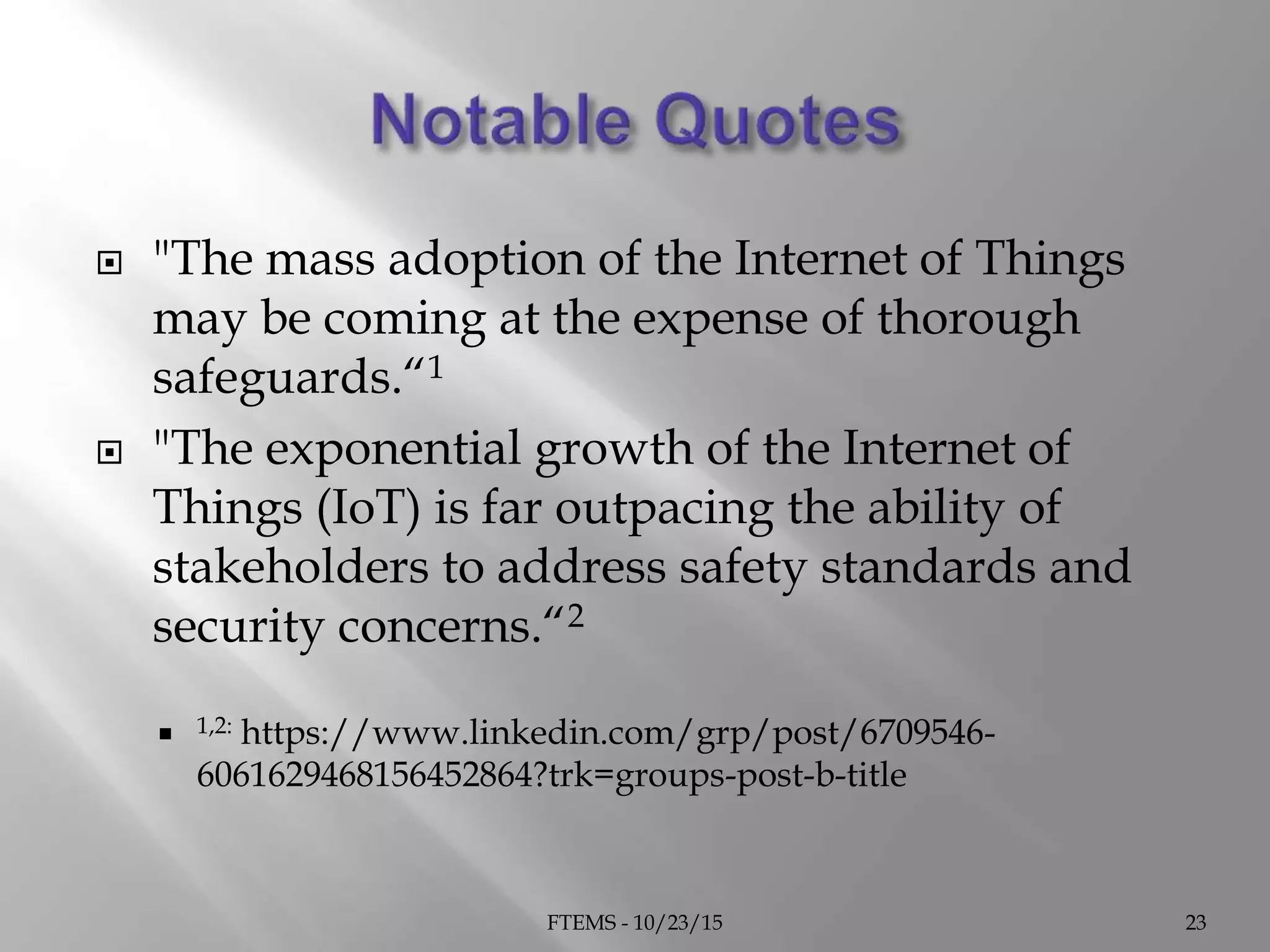  "The mass adoption of the Internet of Things
may be coming at the expense of thorough
safeguards.“1
 "The exponential growth of the Internet of
Things (IoT) is far outpacing the ability of
stakeholders to address safety standards and
security concerns.“2
 1,2: https://www.linkedin.com/grp/post/6709546-
6061629468156452864?trk=groups-post-b-title
FTEMS - 10/23/15 23
 