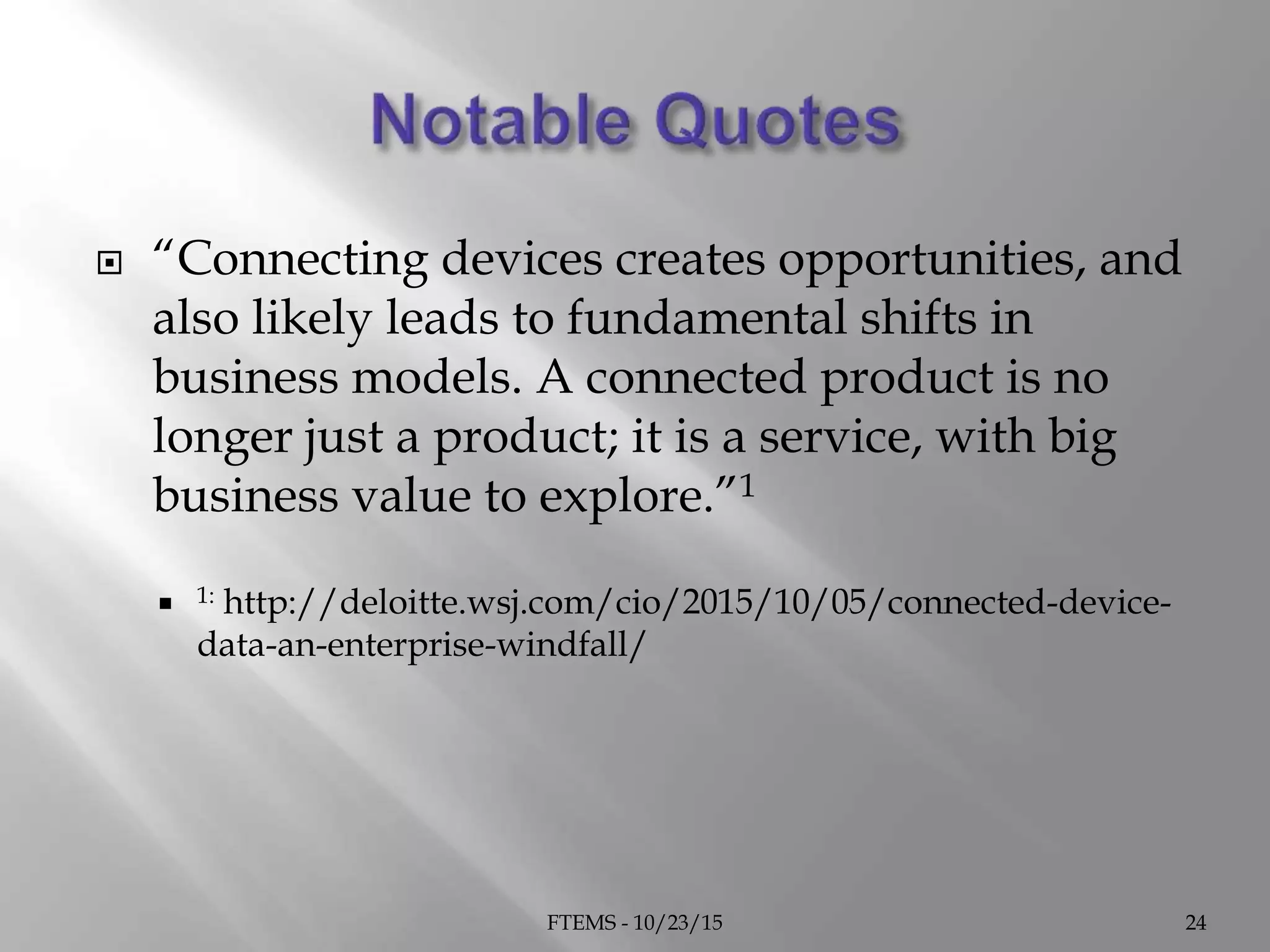  “Connecting devices creates opportunities, and
also likely leads to fundamental shifts in
business models. A connected product is no
longer just a product; it is a service, with big
business value to explore.”1
 1: http://deloitte.wsj.com/cio/2015/10/05/connected-device-
data-an-enterprise-windfall/
FTEMS - 10/23/15 24
 