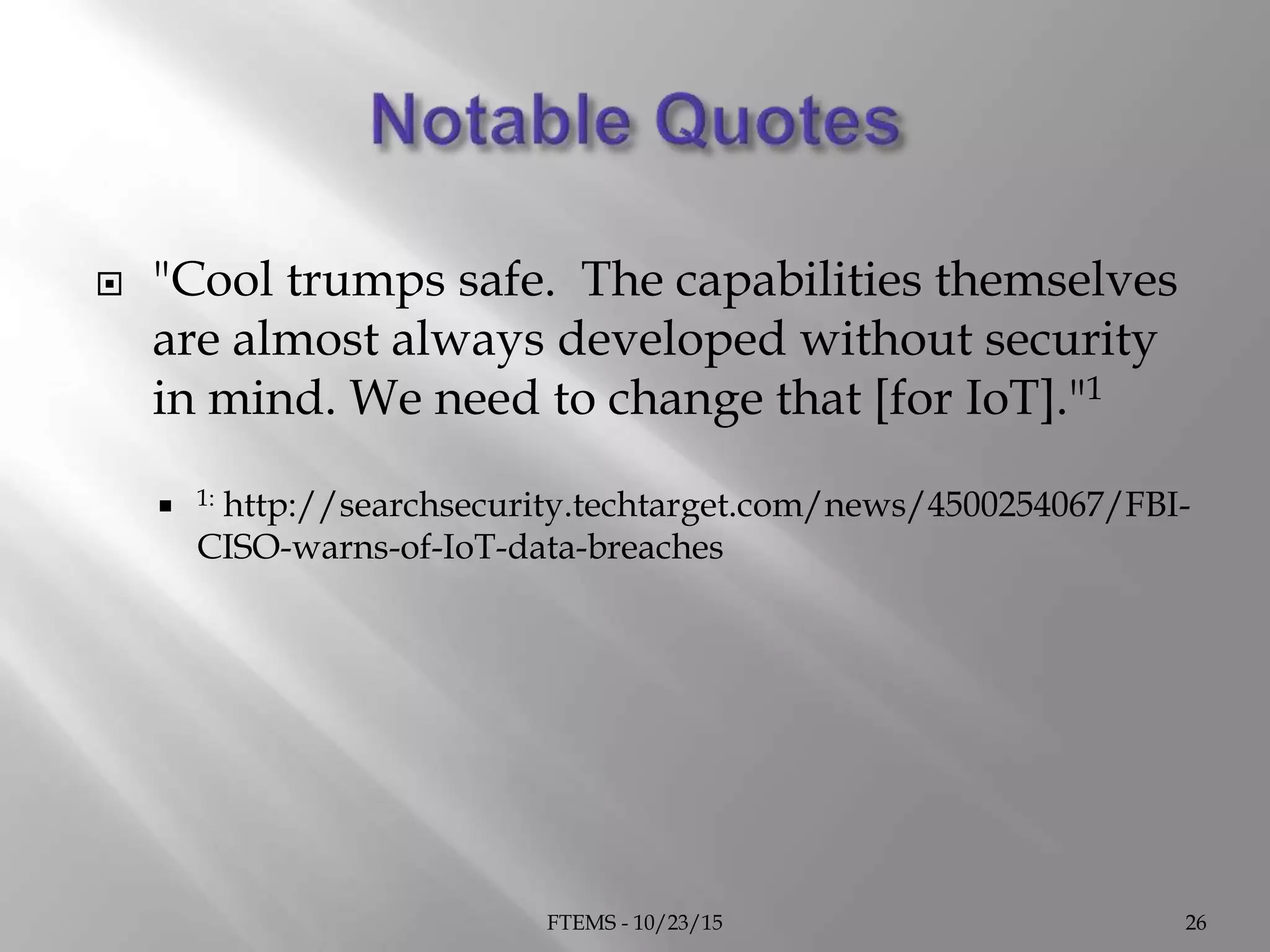  "Cool trumps safe. The capabilities themselves
are almost always developed without security
in mind. We need to change that [for IoT]."1
 1: http://searchsecurity.techtarget.com/news/4500254067/FBI-
CISO-warns-of-IoT-data-breaches
FTEMS - 10/23/15 26
 
