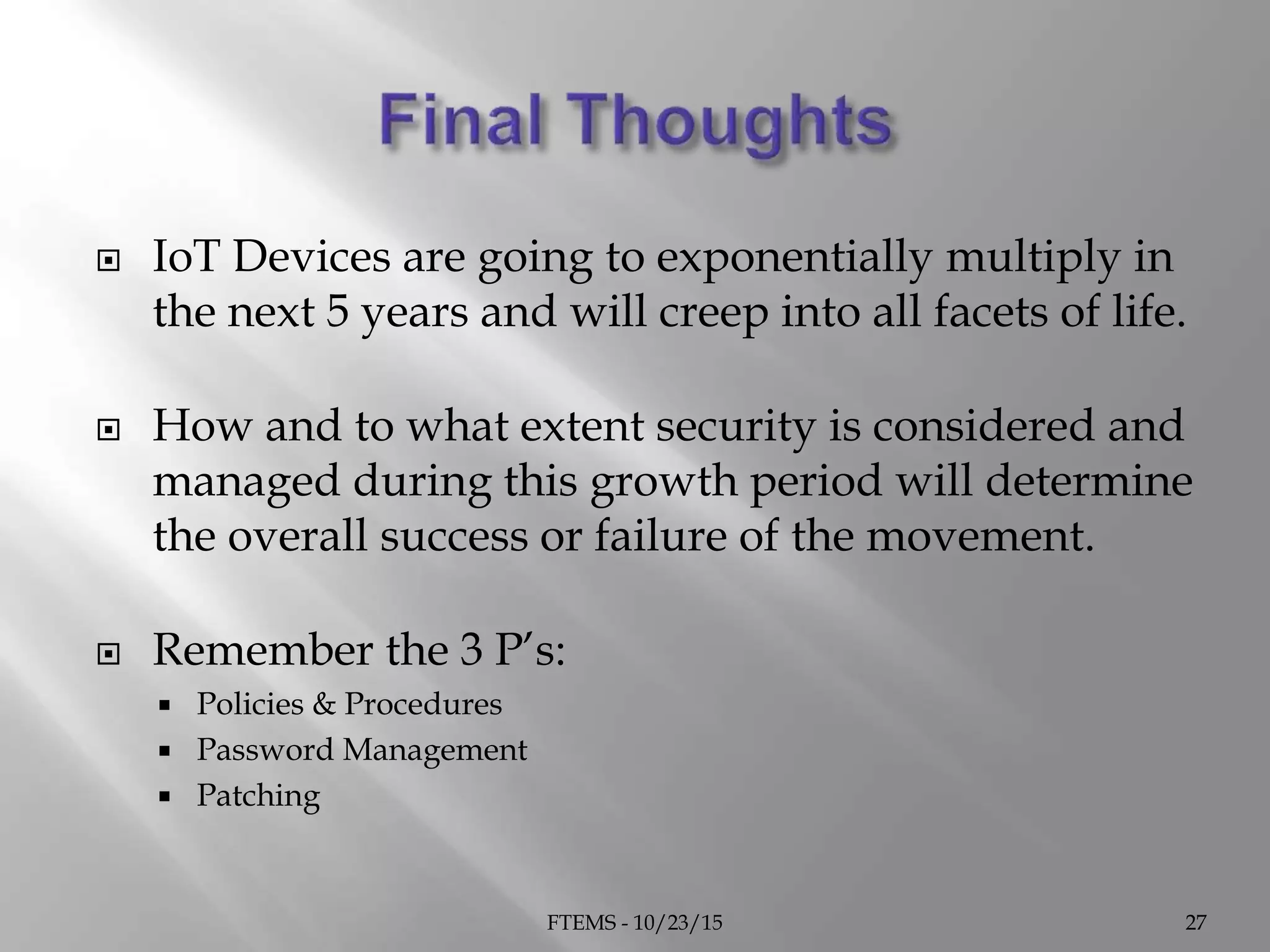  IoT Devices are going to exponentially multiply in
the next 5 years and will creep into all facets of life.
 How and to what extent security is considered and
managed during this growth period will determine
the overall success or failure of the movement.
 Remember the 3 P’s:
 Policies & Procedures
 Password Management
 Patching
FTEMS - 10/23/15 27
 