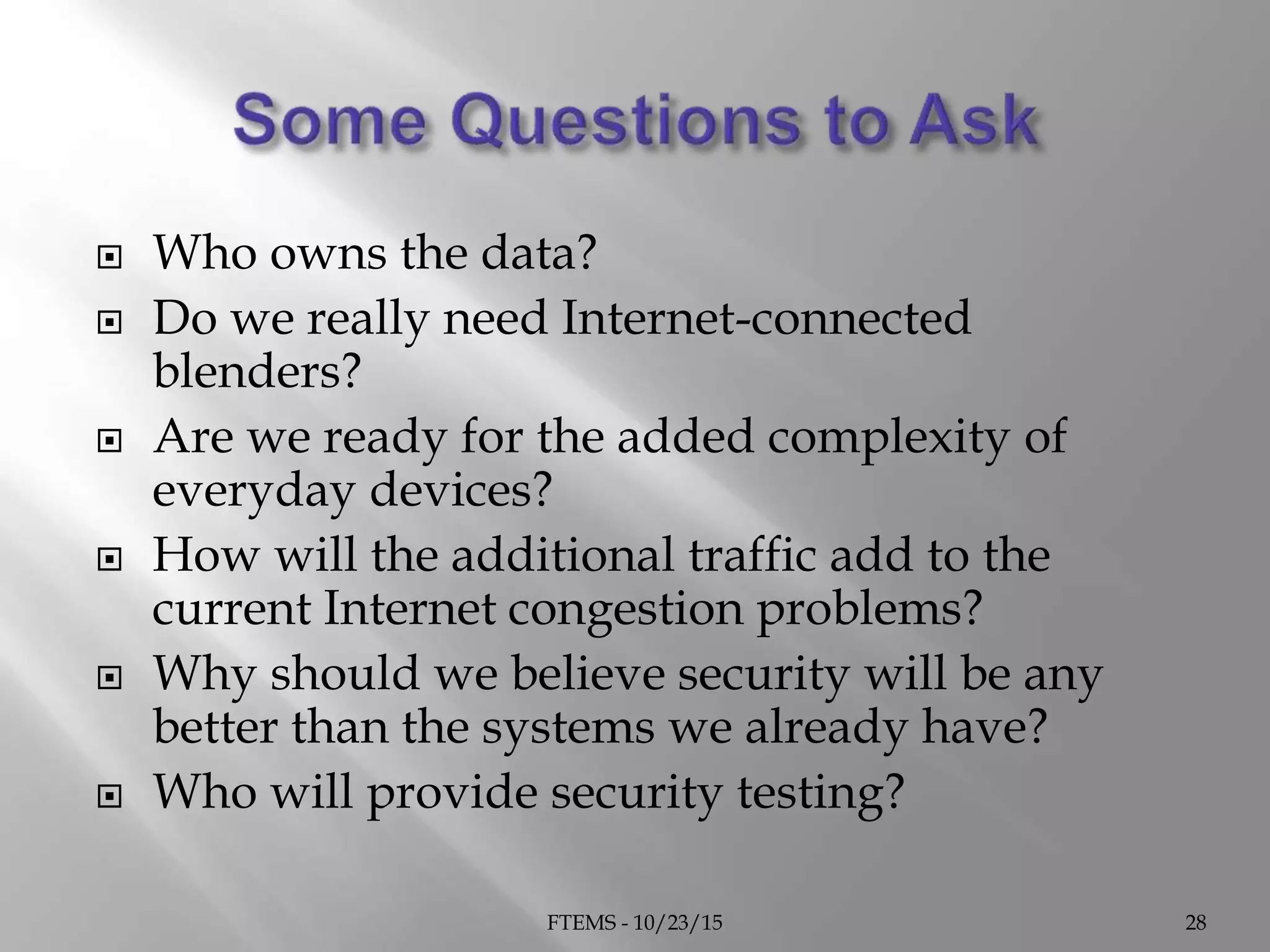  Who owns the data?
 Do we really need Internet-connected
blenders?
 Are we ready for the added complexity of
everyday devices?
 How will the additional traffic add to the
current Internet congestion problems?
 Why should we believe security will be any
better than the systems we already have?
 Who will provide security testing?
FTEMS - 10/23/15 28
 