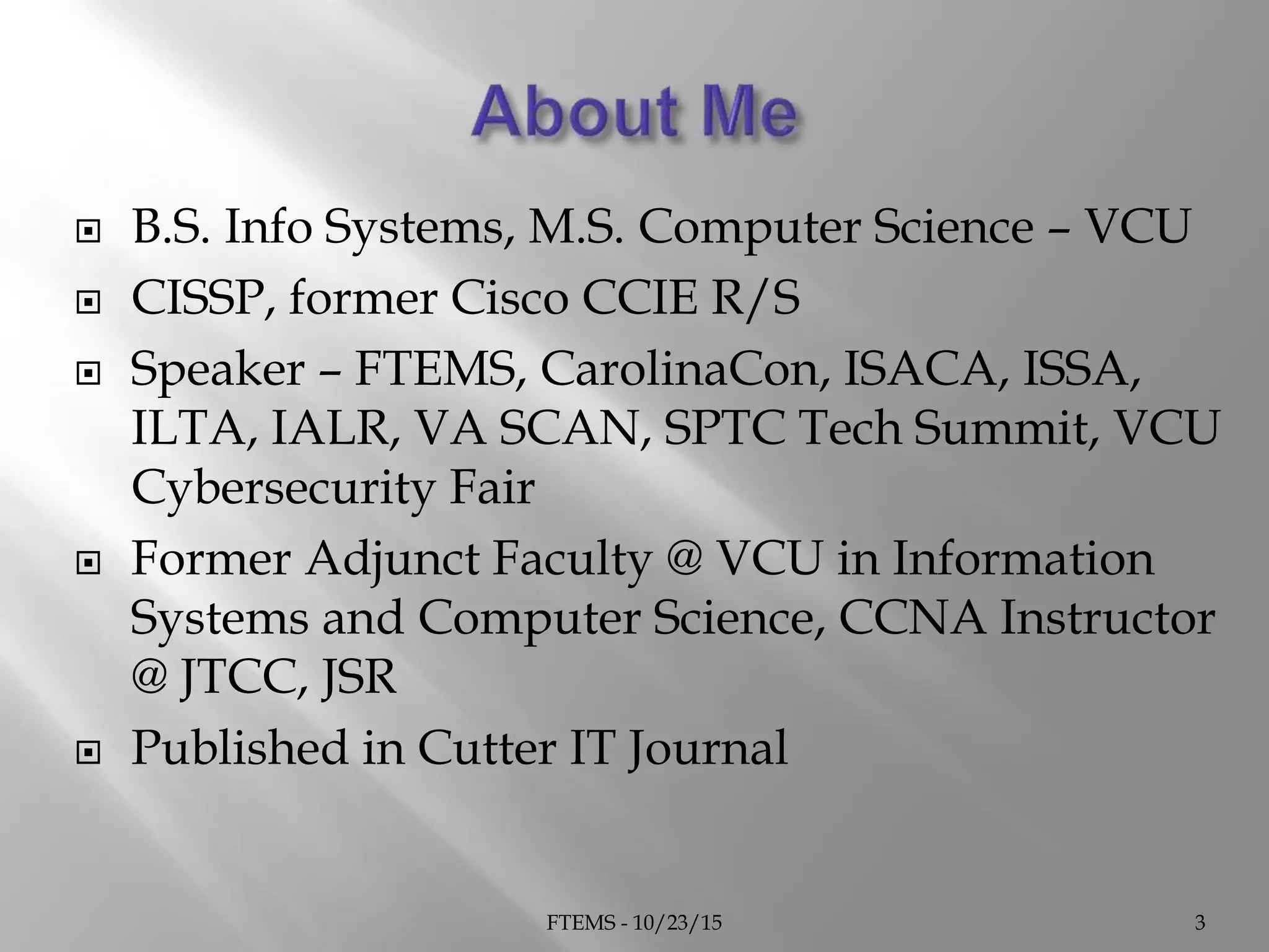  B.S. Info Systems, M.S. Computer Science – VCU
 CISSP, former Cisco CCIE R/S
 Speaker – FTEMS, CarolinaCon, ISACA, ISSA,
ILTA, IALR, VA SCAN, SPTC Tech Summit, VCU
Cybersecurity Fair
 Former Adjunct Faculty @ VCU in Information
Systems and Computer Science, CCNA Instructor
@ JTCC, JSR
 Published in Cutter IT Journal
FTEMS - 10/23/15 3
 