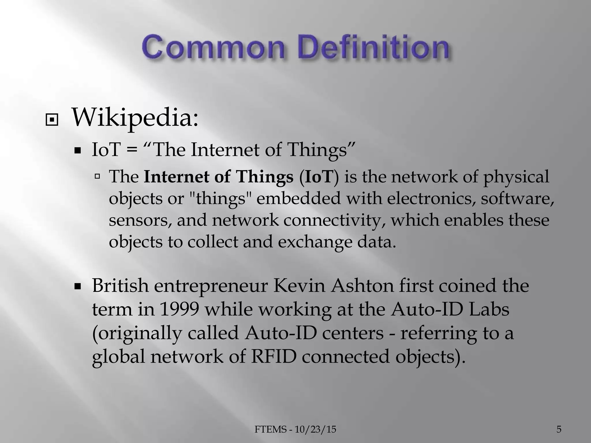  Wikipedia:
 IoT = “The Internet of Things”
 The Internet of Things (IoT) is the network of physical
objects or "things" embedded with electronics, software,
sensors, and network connectivity, which enables these
objects to collect and exchange data.
 British entrepreneur Kevin Ashton first coined the
term in 1999 while working at the Auto-ID Labs
(originally called Auto-ID centers - referring to a
global network of RFID connected objects).
FTEMS - 10/23/15 5
 