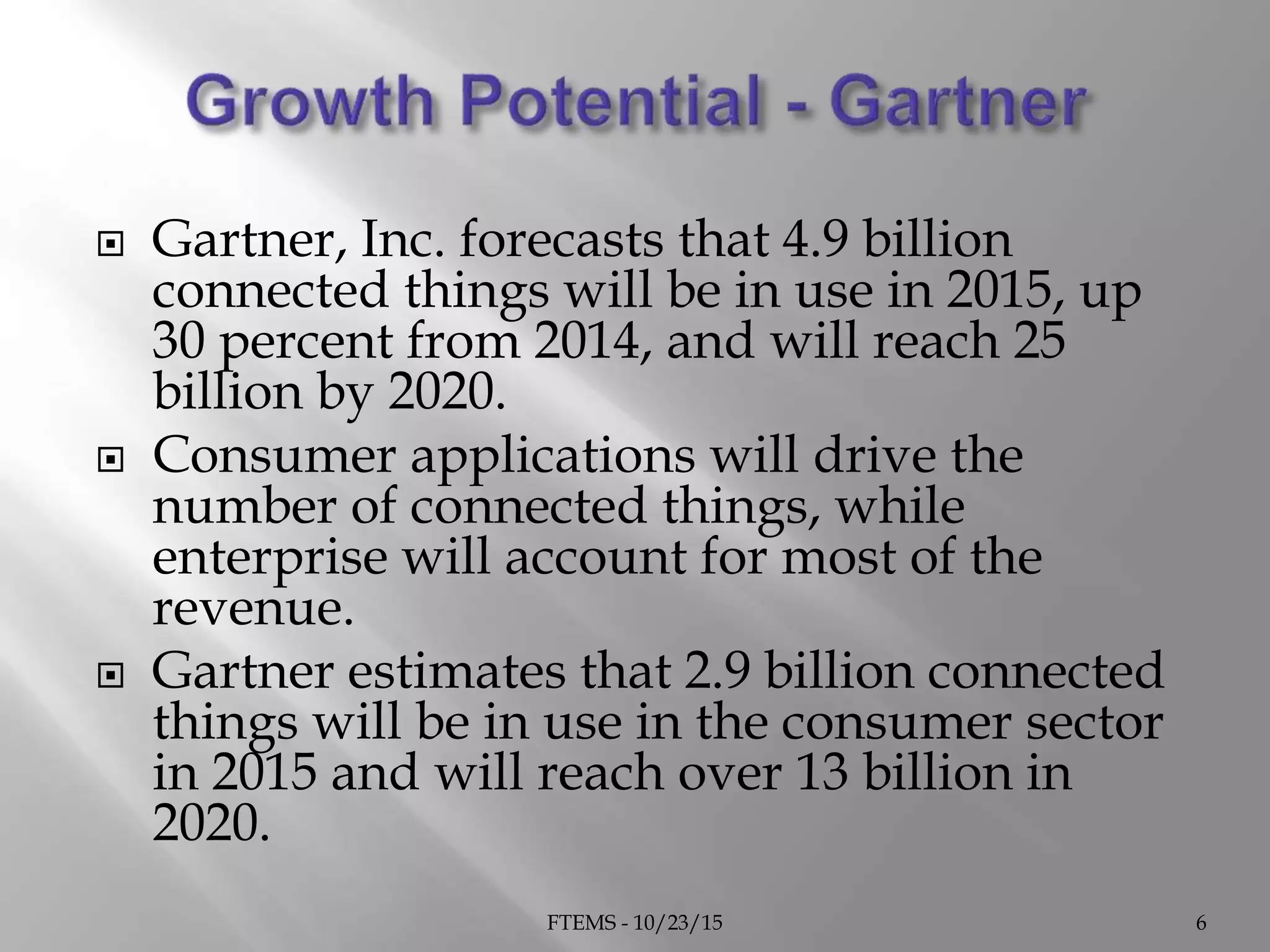  Gartner, Inc. forecasts that 4.9 billion
connected things will be in use in 2015, up
30 percent from 2014, and will reach 25
billion by 2020.
 Consumer applications will drive the
number of connected things, while
enterprise will account for most of the
revenue.
 Gartner estimates that 2.9 billion connected
things will be in use in the consumer sector
in 2015 and will reach over 13 billion in
2020.
FTEMS - 10/23/15 6
 