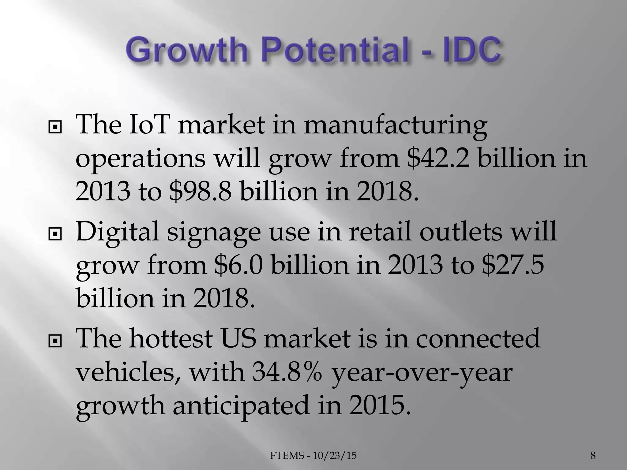  The IoT market in manufacturing
operations will grow from $42.2 billion in
2013 to $98.8 billion in 2018.
 Digital signage use in retail outlets will
grow from $6.0 billion in 2013 to $27.5
billion in 2018.
 The hottest US market is in connected
vehicles, with 34.8% year-over-year
growth anticipated in 2015.
FTEMS - 10/23/15 8
 