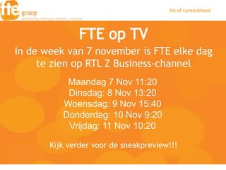 Art of commitment




In de week van 7 november is FTE elke dag
     te zien op RTL Z Business-channel
           Maandag 7 Nov 11:20
           Dinsdag: 8 Nov 13:20
          Woensdag: 9 Nov 15:40
          Donderdag: 10 Nov 9:20
           Vrijdag: 11 Nov 10:20

       Kijk verder voor de sneakpreview!!!
 