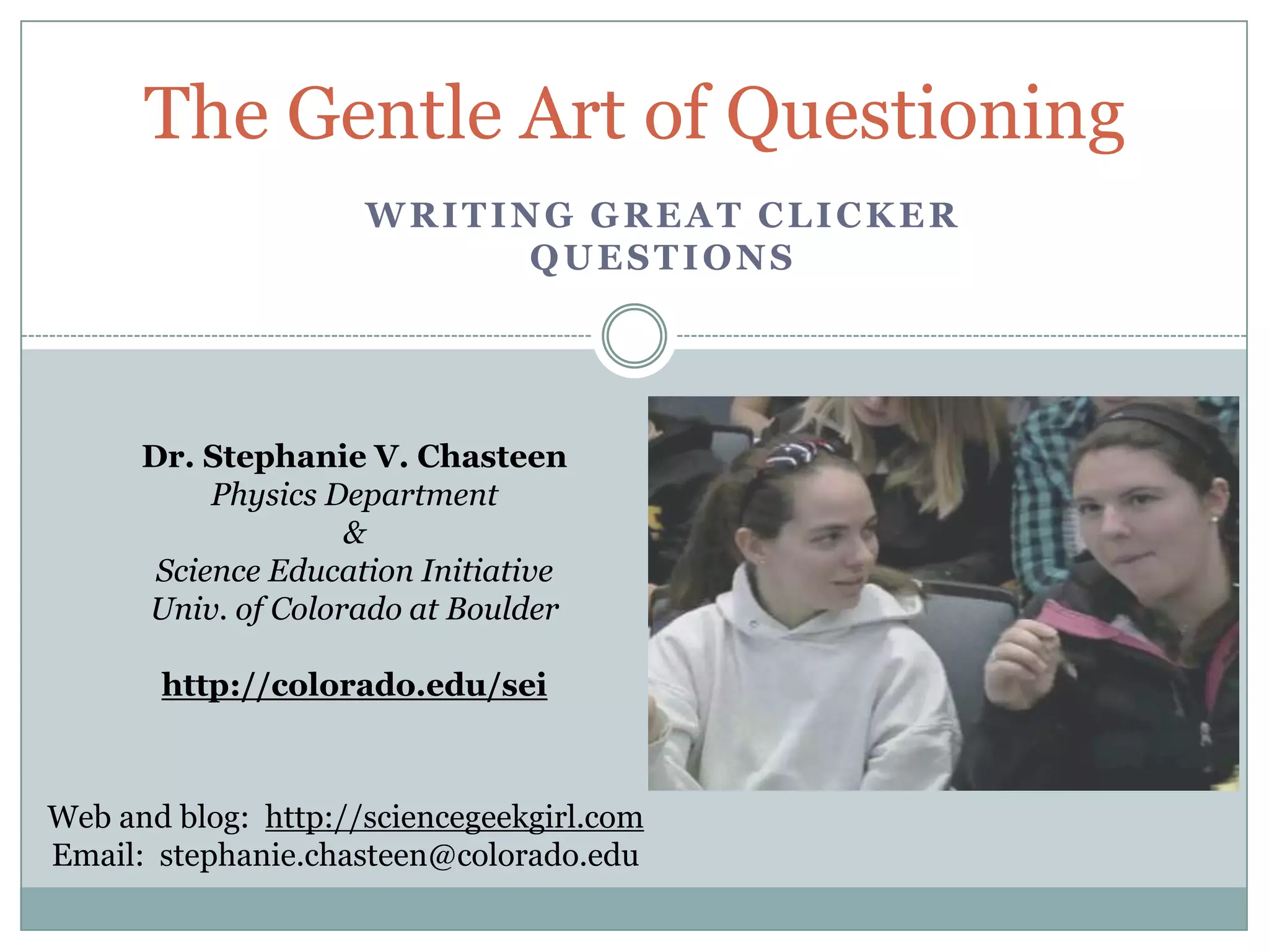 The Gentle Art of Questioning
                     WRITING GREAT CLICKER
                           QUESTIONS




      Dr. Stephanie V. Chasteen
           Physics Department
                    &
       Science Education Initiative
      Univ. of Colorado at Boulder

       http://colorado.edu/sei



Web and blog: http://sciencegeekgirl.com
Email: stephanie.chasteen@colorado.edu
 
