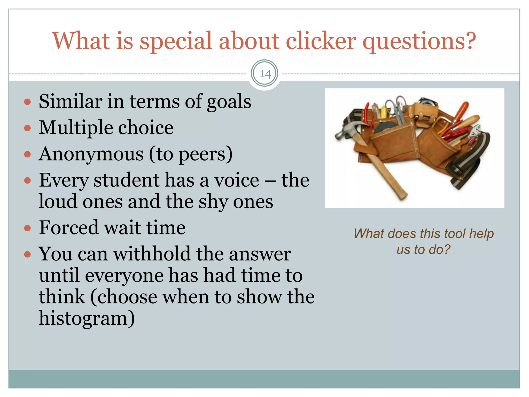 What is special about clicker questions?
                              14

 Similar in terms of goals
 Multiple choice
 Anonymous (to peers)
 Every student has a voice – the
  loud ones and the shy ones
 Forced wait time                  What does this tool help
 You can withhold the answer             us to do?

  until everyone has had time to
  think (choose when to show the
  histogram)
 
