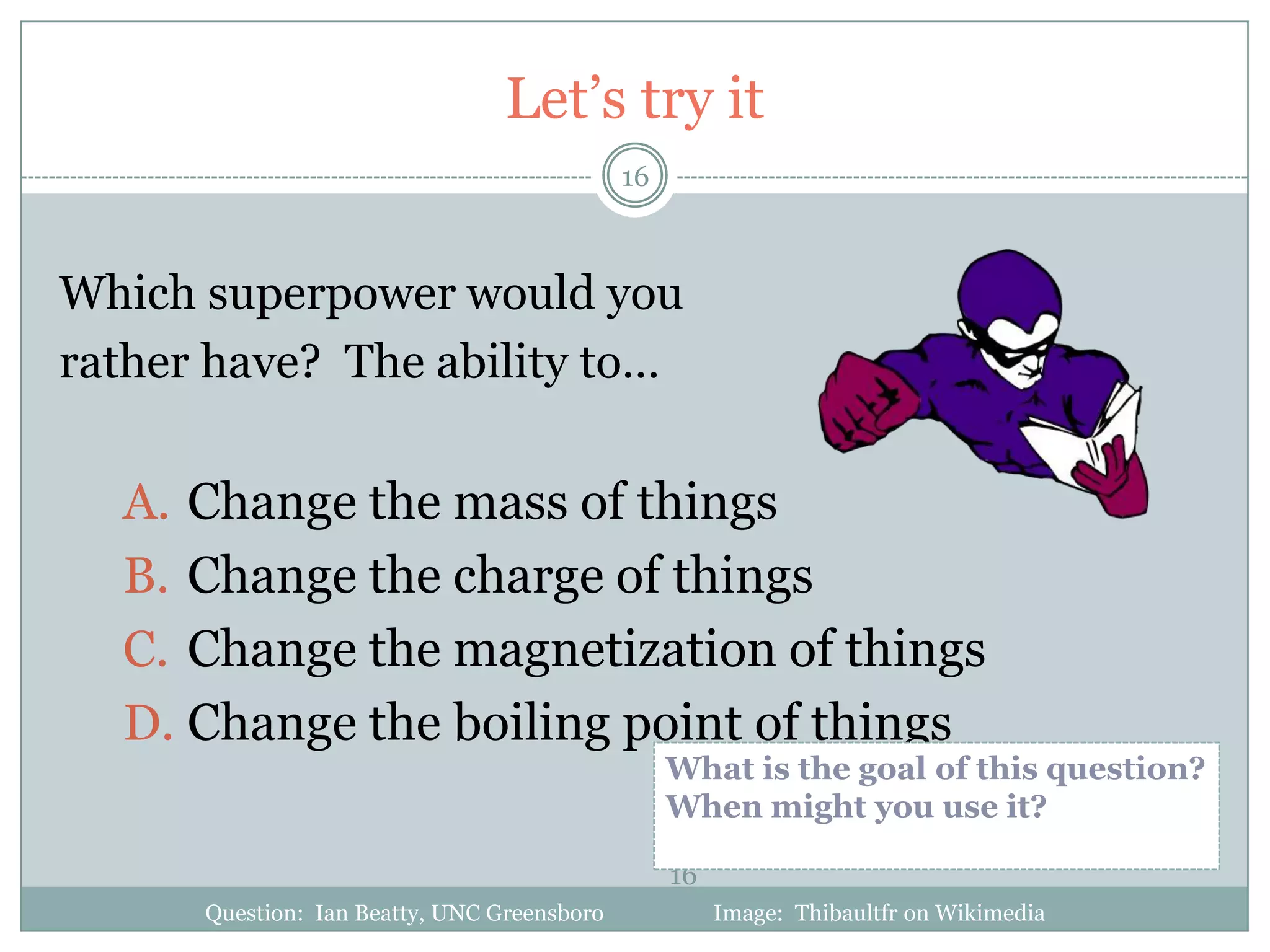 Let’s try it
                                             16



Which superpower would you
rather have? The ability to…

  A. Change the mass of things
  B. Change the charge of things
  C. Change the magnetization of things
  D. Change the boiling point of things
                                                  What is the goal of this question?
                                                  When might you use it?

                                                  16
      Question: Ian Beatty, UNC Greensboro             Image: Thibaultfr on Wikimedia
 
