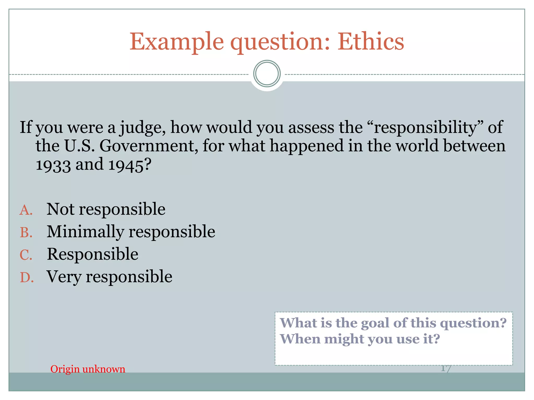 Example question: Ethics


If you were a judge, how would you assess the “responsibility” of
   the U.S. Government, for what happened in the world between
   1933 and 1945?

A. Not responsible
B. Minimally responsible
C. Responsible
D. Very responsible


                                  What is the goal of this question?
                                  When might you use it?

    Origin unknown                                        17
 