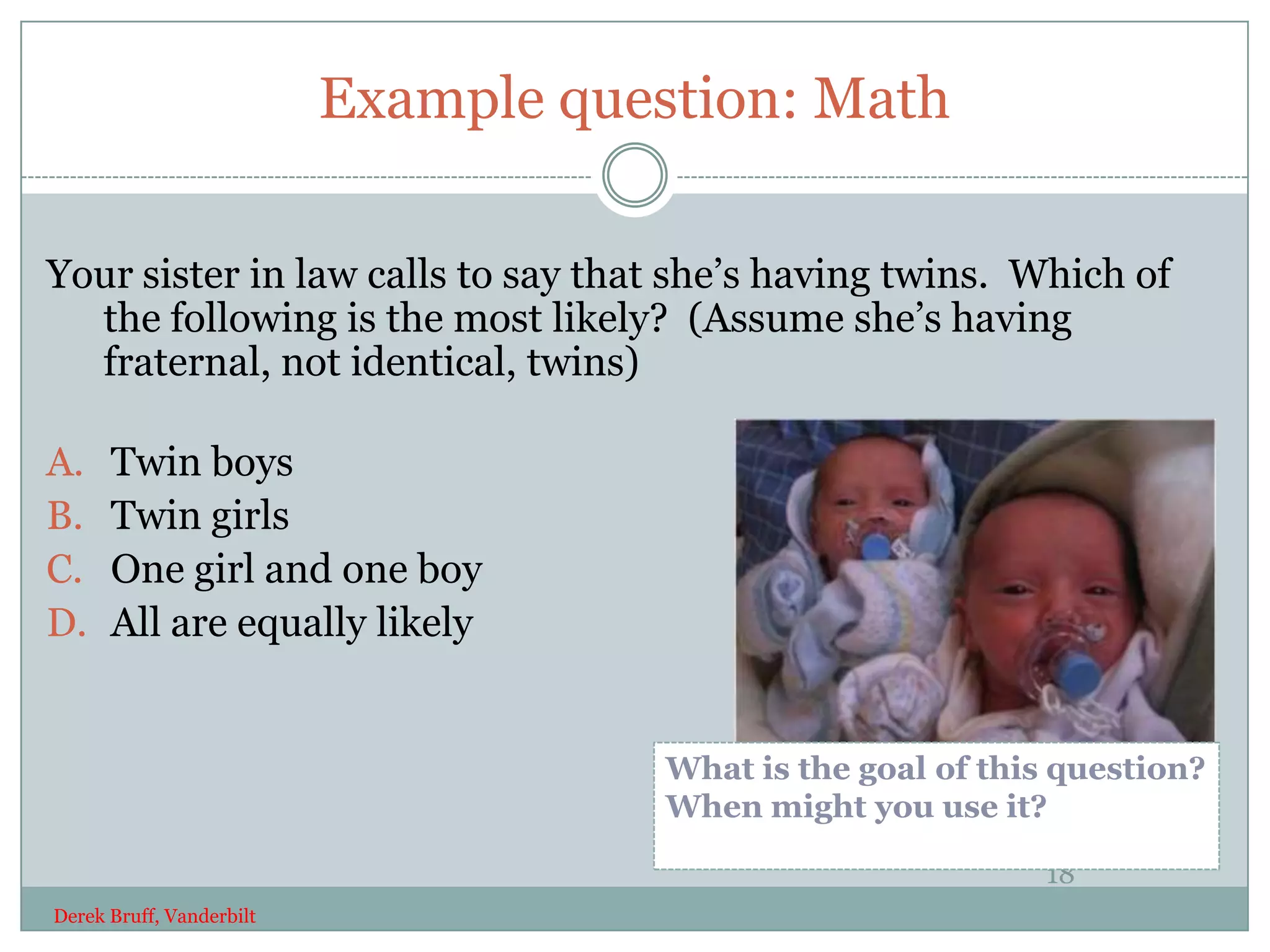 Example question: Math

Your sister in law calls to say that she’s having twins. Which of
  the following is the most likely? (Assume she’s having
  fraternal, not identical, twins)

A.    Twin boys
B.    Twin girls
C.    One girl and one boy
D.    All are equally likely


                                      What is the goal of this question?
                                      When might you use it?

                                                             18
Derek Bruff, Vanderbilt
 