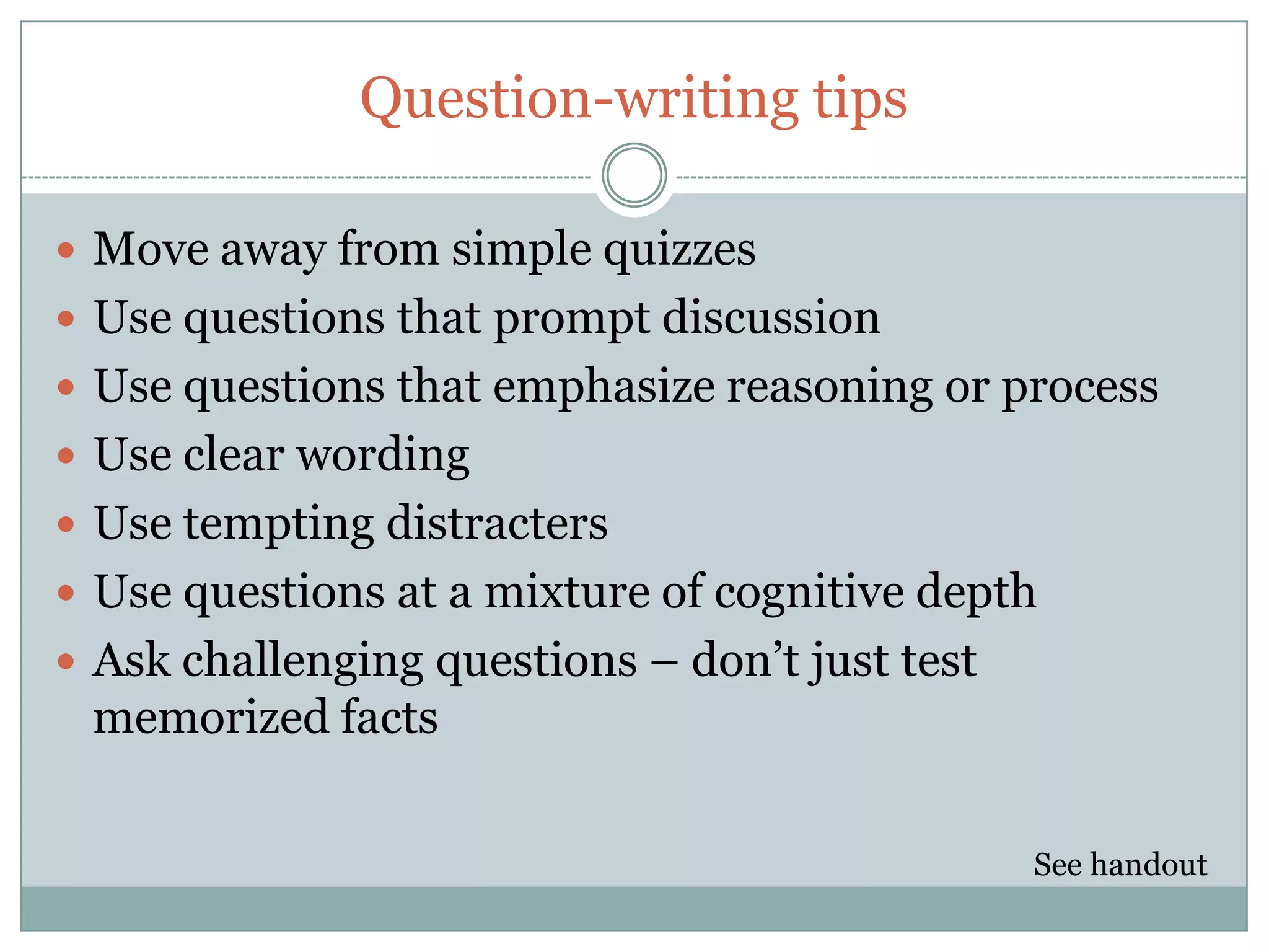 Question-writing tips

 Move away from simple quizzes
 Use questions that prompt discussion
 Use questions that emphasize reasoning or process
 Use clear wording
 Use tempting distracters
 Use questions at a mixture of cognitive depth
 Ask challenging questions – don’t just test
 memorized facts

                                                See handout
 