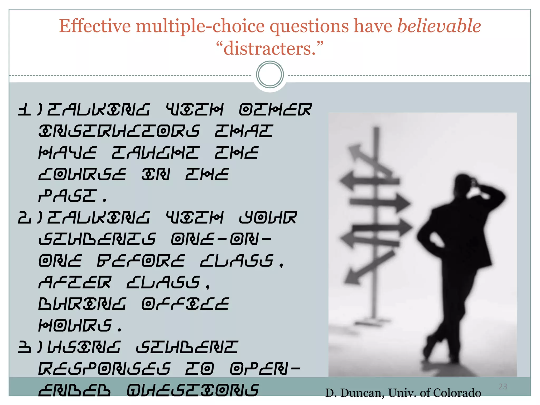 Effective multiple-choice questions have believable
                     “distracters.”


1)Talking with other
 instructors that
 have taught the
 course in the
 past.
2)Talking with your
 students one-on-
 one before class,
 after class,
 during office
 hours.
3)Using student
 responses to open-
 ended questions                  D. Duncan, Univ. of Colorado
                                                                 23
 
