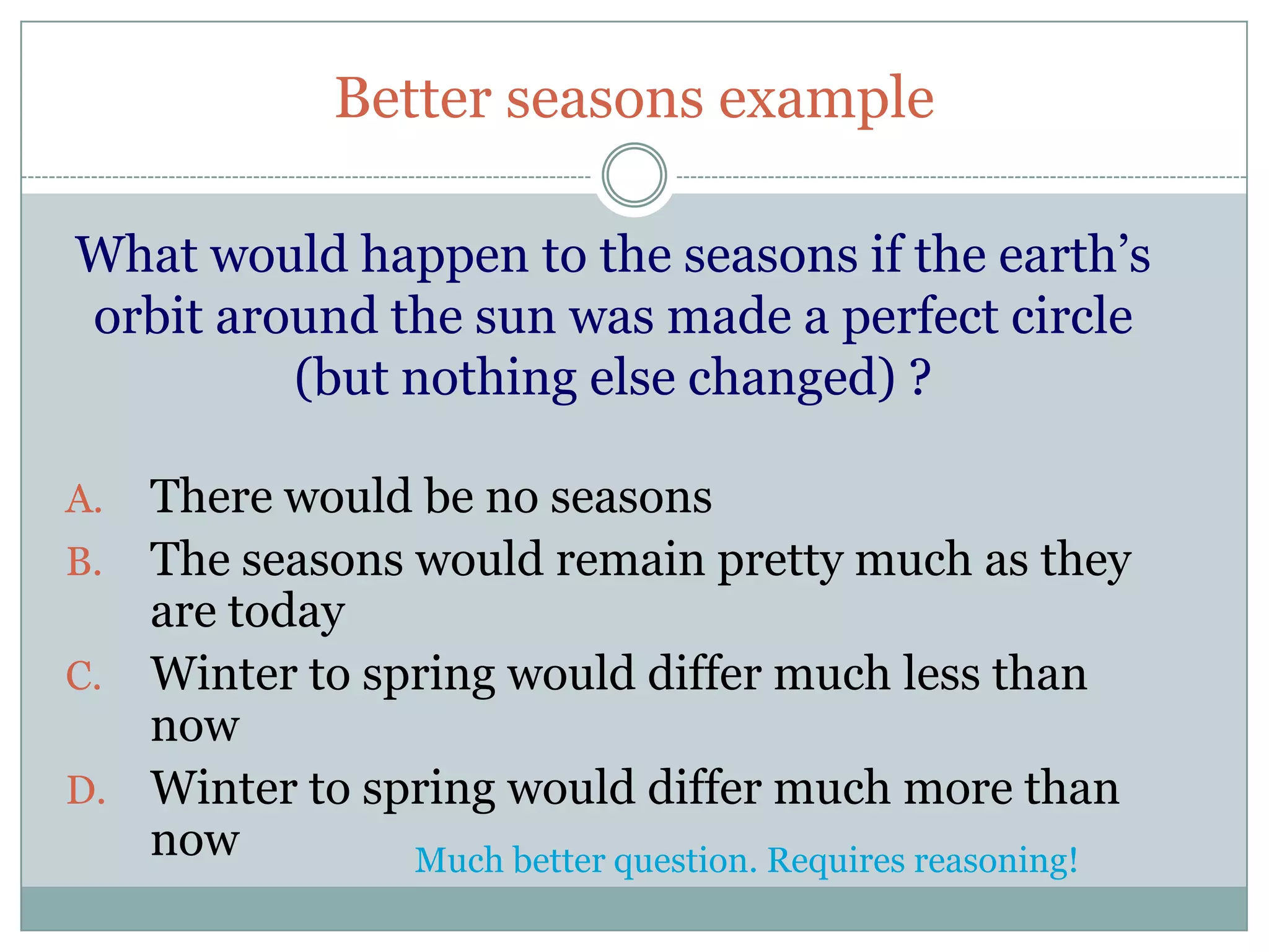 Better seasons example

What would happen to the seasons if the earth’s
orbit around the sun was made a perfect circle
         (but nothing else changed) ?

A. There would be no seasons
B. The seasons would remain pretty much as they
   are today
C. Winter to spring would differ much less than
   now
D. Winter to spring would differ much more than
   now         Much better question. Requires reasoning!
 