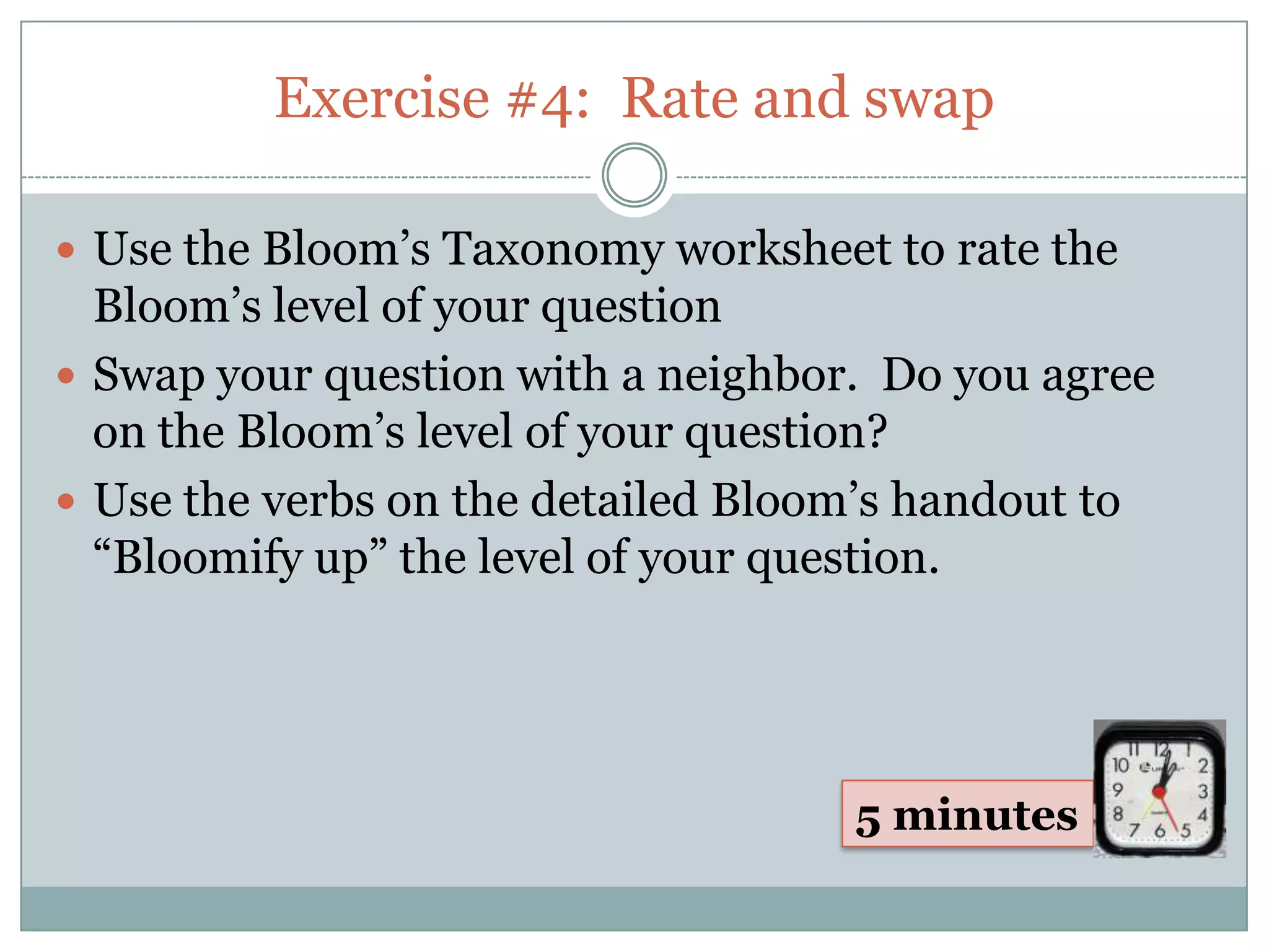 Exercise #4: Rate and swap

 Use the Bloom’s Taxonomy worksheet to rate the
  Bloom’s level of your question
 Swap your question with a neighbor. Do you agree
  on the Bloom’s level of your question?
 Use the verbs on the detailed Bloom’s handout to
  “Bloomify up” the level of your question.




                                    5 minutes
 