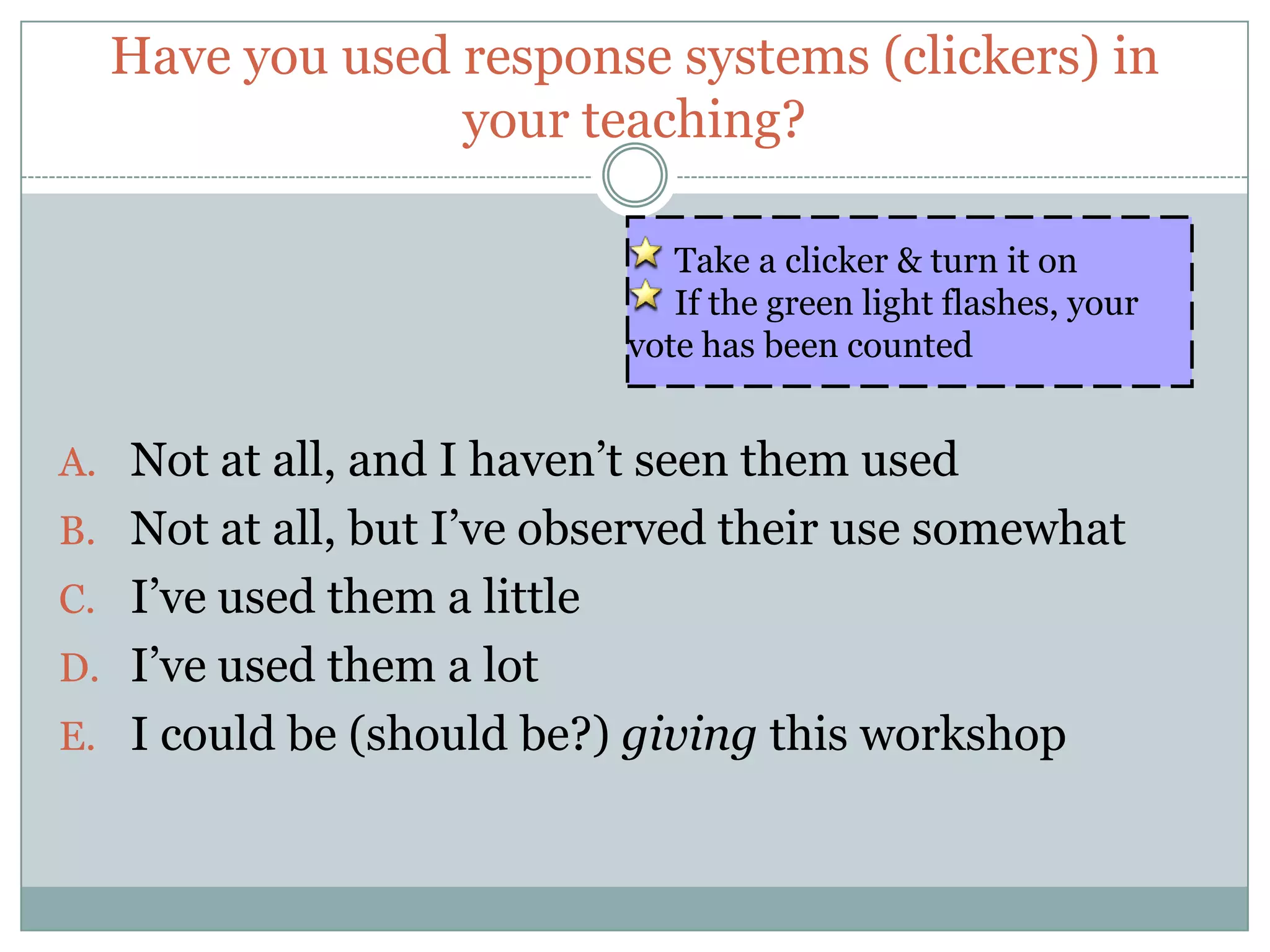 Have you used response systems (clickers) in
                your teaching?

                                Take a clicker & turn it on
                                If the green light flashes, your
                             vote has been counted


A. Not at all, and I haven’t seen them used
B. Not at all, but I’ve observed their use somewhat
C. I’ve used them a little
D. I’ve used them a lot
E. I could be (should be?) giving this workshop
 