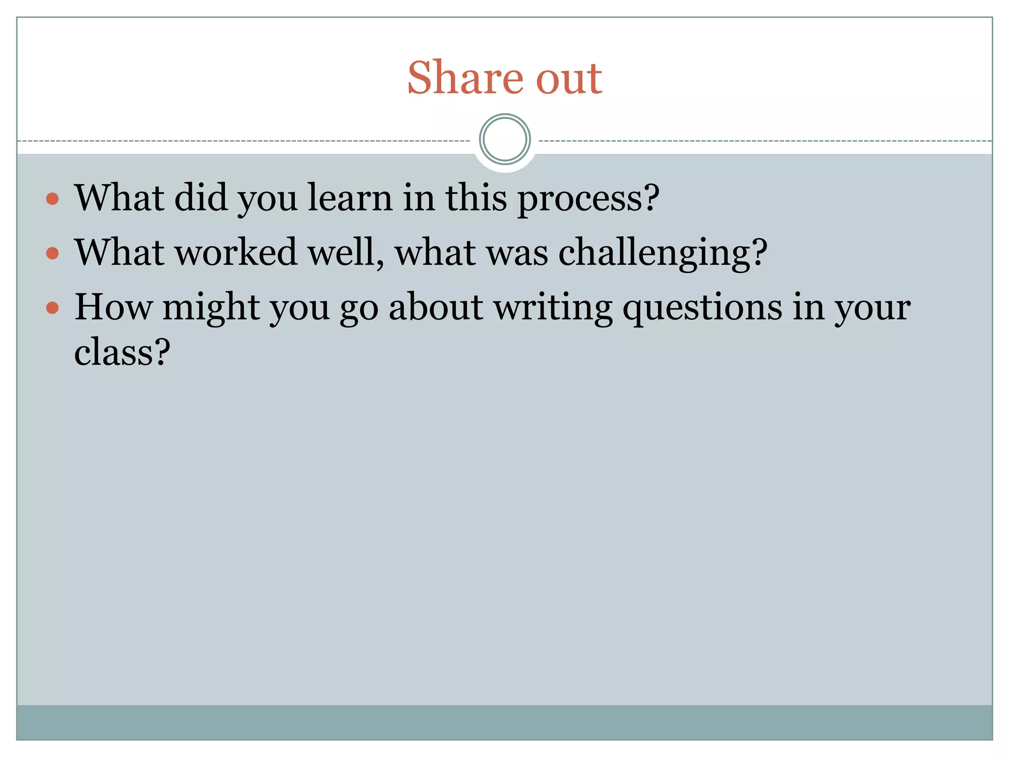Share out

 What did you learn in this process?
 What worked well, what was challenging?
 How might you go about writing questions in your
 class?
 