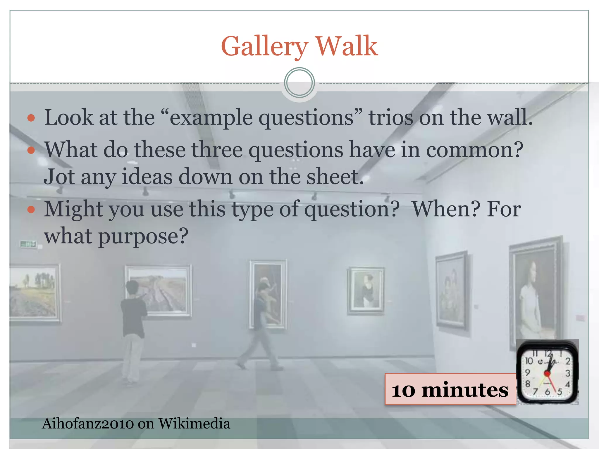 Gallery Walk

 Look at the “example questions” trios on the wall.
 What do these three questions have in common?
  Jot any ideas down on the sheet.
 Might you use this type of question? When? For
  what purpose?




                                       10 minutes
 Aihofanz2010 on Wikimedia
 