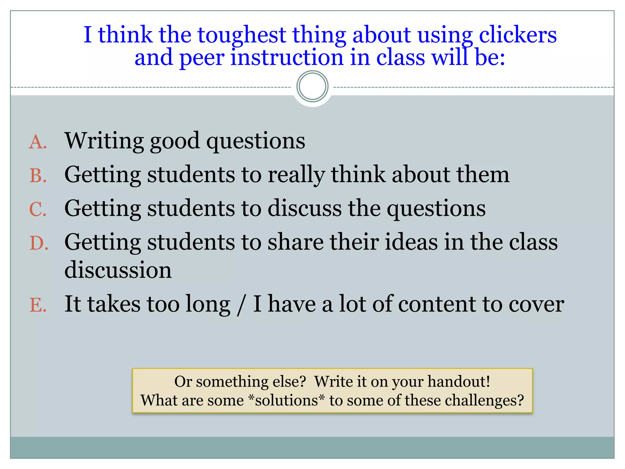 I think the toughest thing about using clickers
           and peer instruction in class will be:


A. Writing good questions
B. Getting students to really think about them
C. Getting students to discuss the questions
D. Getting students to share their ideas in the class
   discussion
E. It takes too long / I have a lot of content to cover


              Or something else? Write it on your handout!
           What are some *solutions* to some of these challenges?
 