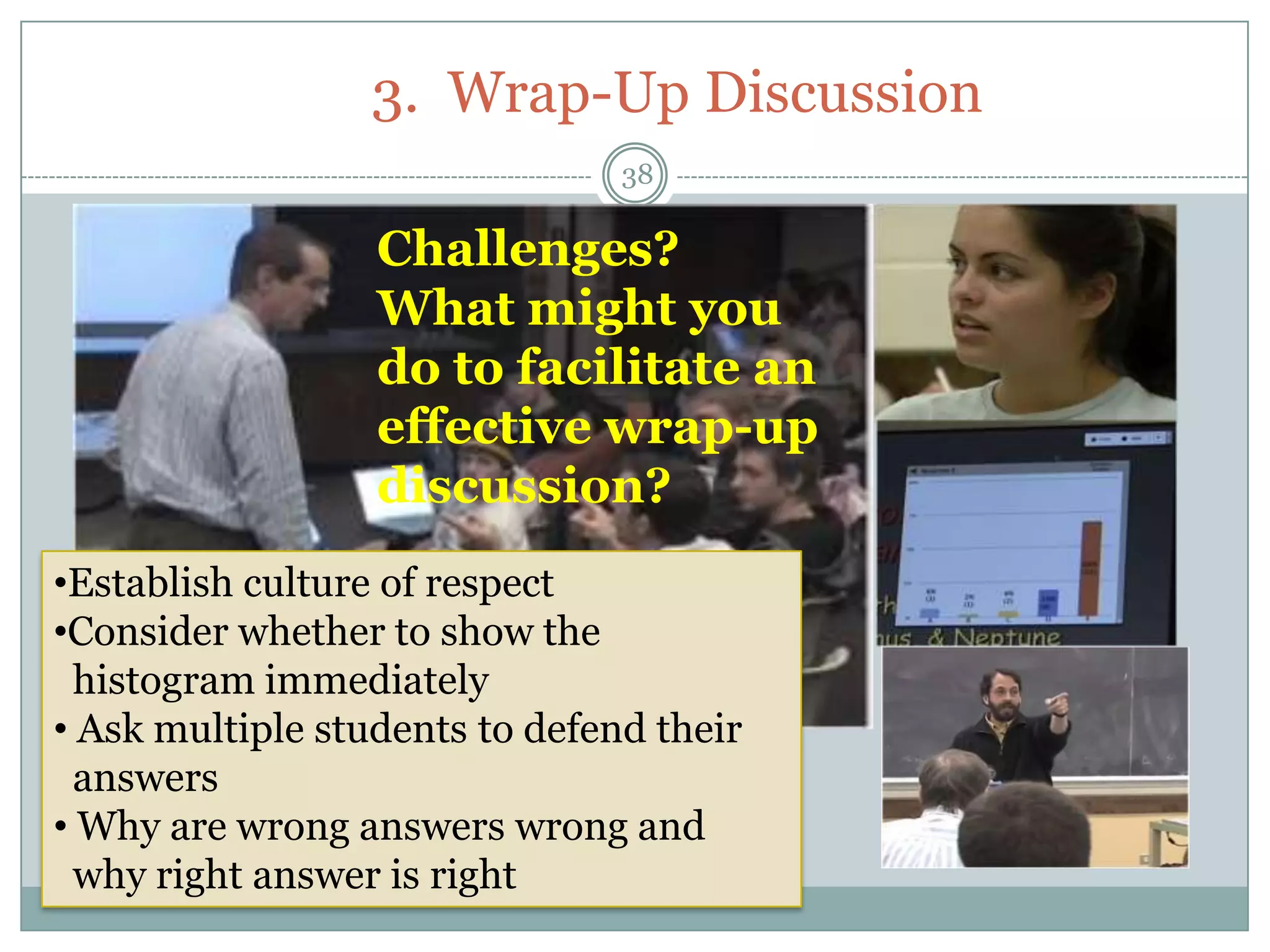 3. Wrap-Up Discussion
                                38

                  Challenges?
                  What might you
                  do to facilitate an
                  effective wrap-up
                  discussion?
•Establish culture of respect
•Consider whether to show the
  histogram immediately
• Ask multiple students to defend their
  answers
• Why are wrong answers wrong and
  why right answer is right
 