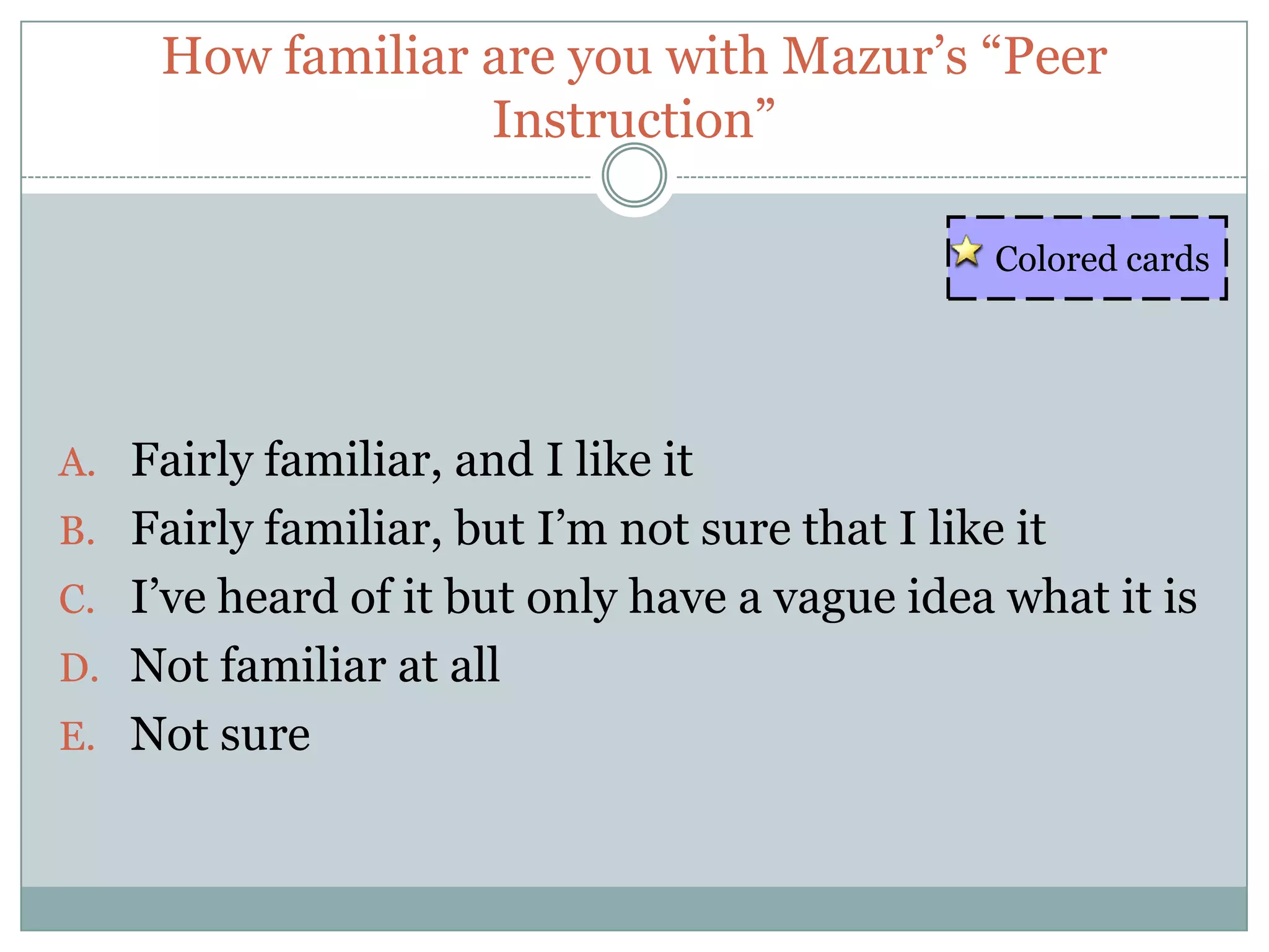 How familiar are you with Mazur’s “Peer
                  Instruction”

                                                Colored cards




A. Fairly familiar, and I like it
B. Fairly familiar, but I’m not sure that I like it
C. I’ve heard of it but only have a vague idea what it is
D. Not familiar at all
E. Not sure
 