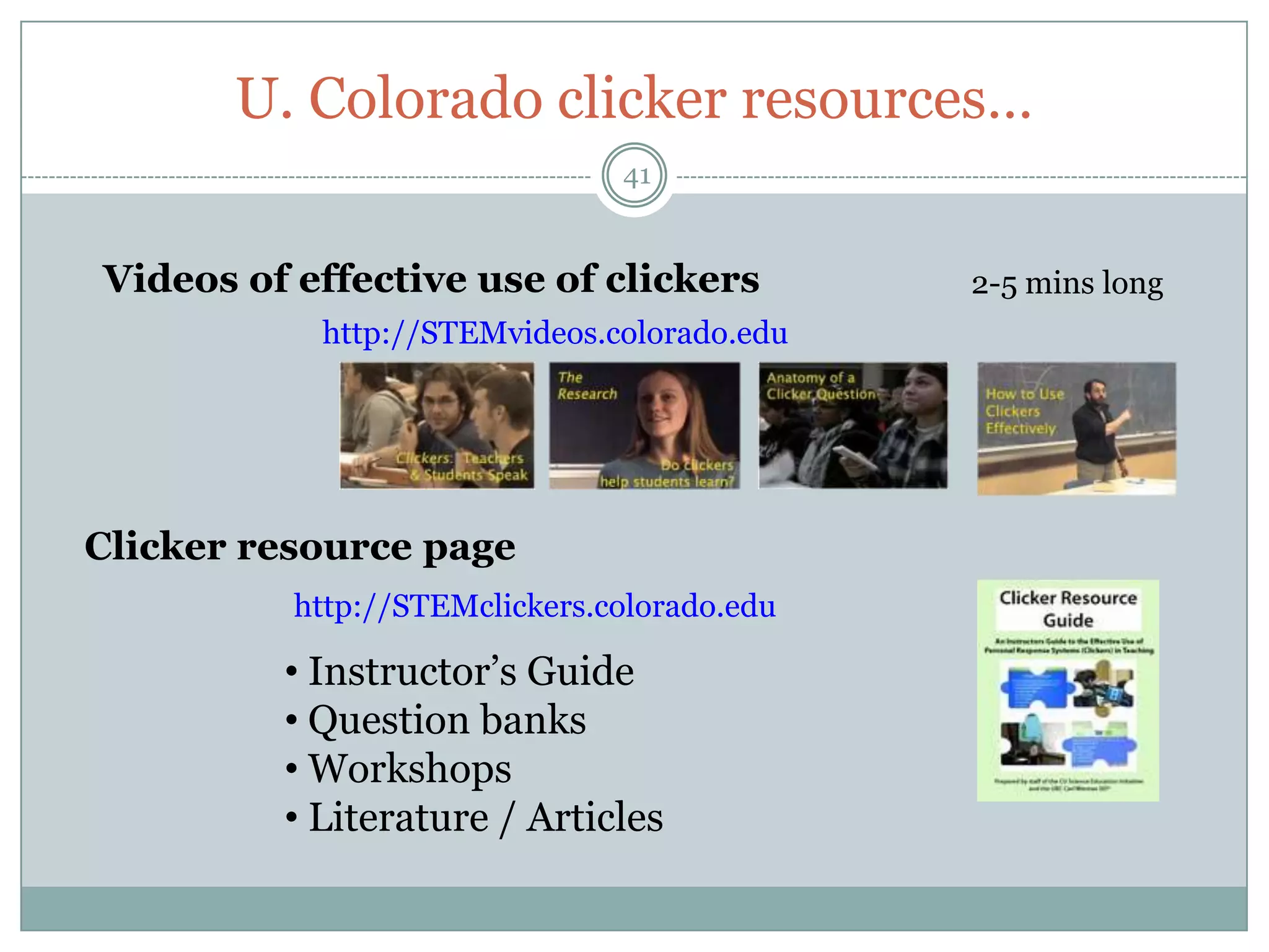 U. Colorado clicker resources…
                               41


Videos of effective use of clickers          2-5 mins long
           http://STEMvideos.colorado.edu




Clicker resource page
          http://STEMclickers.colorado.edu

         • Instructor’s Guide
         • Question banks
         • Workshops
         • Literature / Articles
 