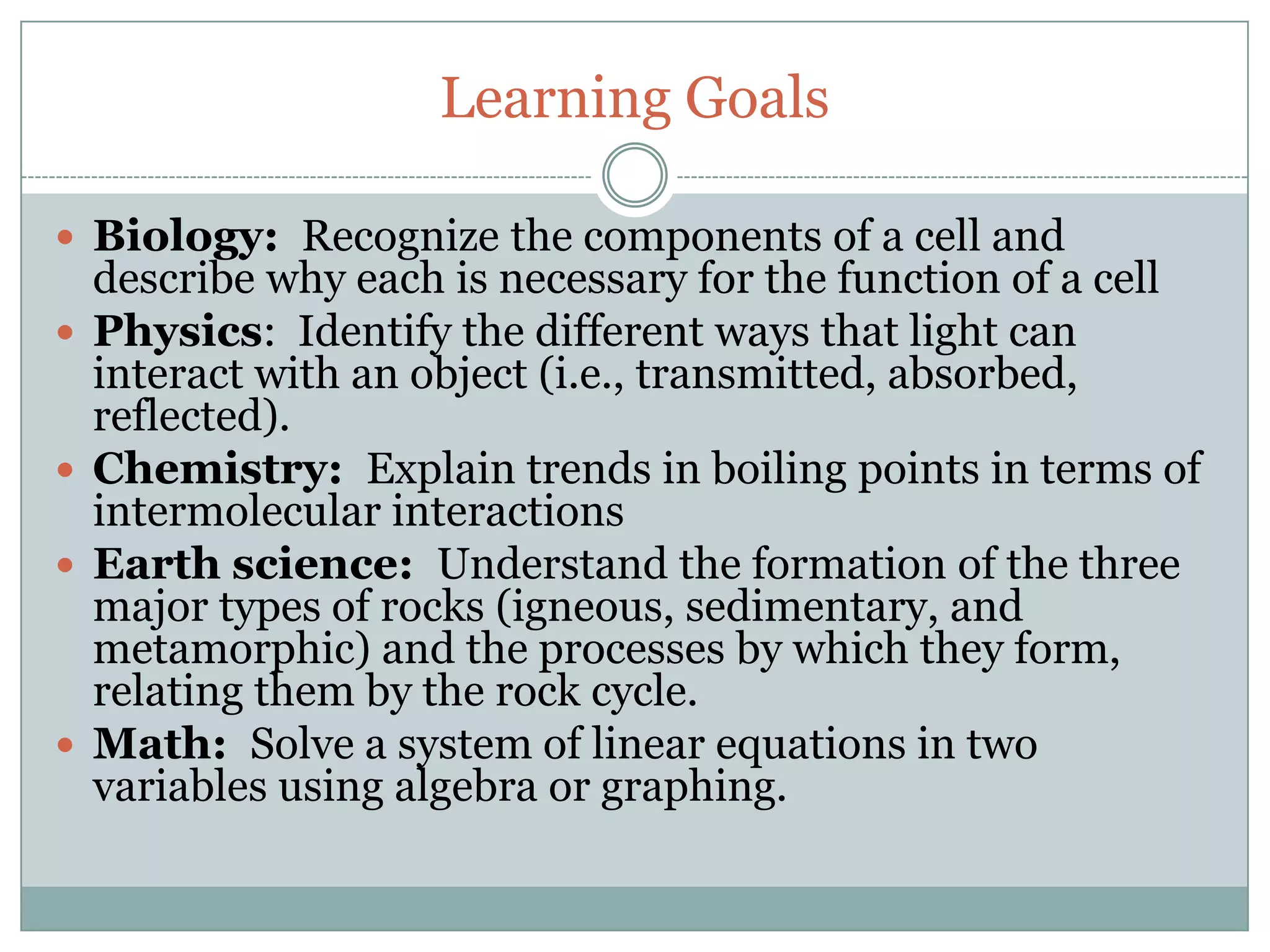 Learning Goals

 Biology: Recognize the components of a cell and
    describe why each is necessary for the function of a cell
   Physics: Identify the different ways that light can
    interact with an object (i.e., transmitted, absorbed,
    reflected).
   Chemistry: Explain trends in boiling points in terms of
    intermolecular interactions
   Earth science: Understand the formation of the three
    major types of rocks (igneous, sedimentary, and
    metamorphic) and the processes by which they form,
    relating them by the rock cycle.
   Math: Solve a system of linear equations in two
    variables using algebra or graphing.
 